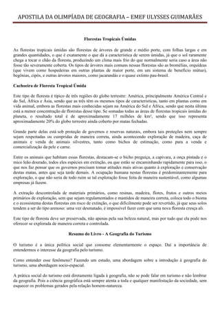 APOSTILA DA OLIMPÍADA DE GEOGRAFIA – EMEF ULYSSES GUIMARÃES


                                        Florestas Tropicais Úmidas

As florestas tropicais úmidas são florestas de árvores de grande e médio porte, com folhas largas e em
grandes quantidades, o que é exatamente o que dá a característica de serem úmidas, já que o sol raramente
chega a tocar o chão da floresta, produzindo um clima mais frio do que normalmente seria caso a área não
fosse tão severamente coberta. Os tipos de árvores mais comuns nessas florestas são as bromélias, orquídeas
(que vivem como hospedeiras em outras plantas de maior porte, em um sistema de benefício mútuo),
begônias, cipós, e outras árvores maiores, como jacarandás e o quase extinto pau-brasil.

Cachoeira de Floresta Tropical Úmida

Este tipo de floresta é típico de três regiões do globo terrestre: América, principalmente América Central e
do Sul, África e Ásia, sendo que as três têm os mesmos tipos de características, tanto em plantas como em
vida animal, embora as florestas mais conhecidas sejam na América do Sul e África, sendo que nesta última
está a menor concentração de florestas desse tipo. Se somadas todas as áreas de florestas tropicais úmidas do
planeta, o resultado total é de aproximadamente 17 milhões de km², sendo que isso representa
aproximadamente 20% do globo terrestre ainda coberto por matas fechadas.

Grande parte delas está sob proteção de governos e reservas naturais, embora tais proteções nem sempre
sejam respeitadas ou cumpridas de maneira correta, ainda acontecendo exploração de madeira, caça de
animais e venda de animais silvestres, tanto como bichos de estimação, como para a venda e
comercialização da pele e carne.

Entre os animais que habitam essas florestas, destacam-se o bicho preguiça, a capivara, a onça pintada e o
mico leão dourado, todos eles espécies em extinção, ou que estão se encaminhando rapidamente para isso, o
que nos faz pensar que os governos precisam tomar atitudes mais ativas quanto à exploração e conservação
destas matas, antes que seja tarde demais. A ocupação humana nestas florestas é predominantemente para
exploração, o que não seria de todo ruim se tal exploração fosse feita de maneira sustentável, como algumas
empresas já fazem.

A extração descontrolada de materiais primários, como resinas, madeira, flores, frutos e outros meios
primários de exploração, sem que sejam regulamentados e mantidos de maneira correta, coloca todo o bioma
e o ecossistema destas florestas em risco de extinção, o que dificilmente pode ser revertido, já que seus solos
tendem a ser do tipo arenoso: uma vez desmatado, é impossível fazer com que uma nova floresta cresça ali.

Este tipo de floresta deve ser preservada, não apenas pela sua beleza natural, mas por tudo que ela pode nos
oferecer se explorada de maneira correta e controlada.

                               Resumo do Livro - A Geografia do Turismo

O turismo é a única política social que consome elementarmente o espaço. Daí a importância de
entendermos o interesse da geografia pelo turismo.

Como entender esse fenômeno? Fazendo um estudo, uma abordagem sobre a introdução à geografia do
turismo, uma abordagem socio-espacial.

A prática social do turismo está diretamente ligada à geografia, não se pode falar em turismo e não lembrar
da geografia. Pois a ciência geográfica está sempre atenta a toda e qualquer manifestação da sociedade, sem
esquecer os problemas gerados pela relação homem-natureza.
 