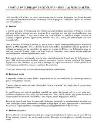 APOSTILA DA OLIMPÍADA DE GEOGRAFIA – EMEF ULYSSES GUIMARÃES


Daí a importância de se fazer um estudo, uma compreensão do turismo, do ponto de vista de sua dimensão
socio-espacial. Fazendo um estudo do turismo sob a ótica da geografia. Entendendo a prática do turismo e
suas conseqüências.

1.1 Turismo

O turismo, que, antes de mais nada, é uma prática social, vem mudando de sentindo ao longo da história e
cada nova definição consiste em nova tentativa de se conceituar algo que tem, reconhecidamente, uma
dinâmica inquestionável. É importante lembrar que, toda definição de conceito é sempre carregada de
ideologia e exprime, portanto, alguma forma particular de se ver o mundo, por parte daqueles que criam
essas definições.

Entre as inúmeras definições de turismo, há que se destacar aquela adotada pela Organização Mundial de
Turismo (OMT). Segundo a OMT, o turismo é uma modalidade de deslocamento espacial, que envolve a
utilização de algum meio de transporte e ao menos um pernoite no destino; esse deslocamento pode ser
motivado pelas mais diversas razões, como lazer, negócios, congressos, saúde e outros motivos, desde que
não correspondam a formas de remuneração direta.

Todo tipo de viagem é considerado, hoje, turismo, independentemente da motivação do deslocamento. O
que a OMT sugere com sua definição de turismo é que viagem e turismo são hoje sinônimos. Não de pode
negligenciar o fato, entretanto, de que abarcar todo tipo de viagem como turística, a definição oficial de
turismo conduz, entre outras coisas, à exacerbação das estatísticas.

Por ser uma pratica social, o turismo é fortemente determinado pela cultura.

1.2 Turismo de massa

A expressão "turismo de massa" tende a sugerir tratar-ser de uma modalidade do turismo que mobiliza
grande contingente de viajantes.

É preciso saber que turismo de massa não significa "turismo de massas", pelo simples fato de que as massas
não fazem turismo.

Se considerarmos que parte da população mundial vive abaixo da linha de pobreza e que outra parte,
igualmente significativa, vive muito próximo dessa linha, não é difícil concluir que quando falamos de
turismo estamos nos referindo, em verdade, a uma pequena parcela da população mundial.

Turismo de massa é uma forma de organização do turismo que envolve o agenciamento da atividade bem
como a interligação entre agenciamento, transporte e hospedagem, de modo a proporcionar o barateamento
dos custos da viagem e permitir, conseqüentemente, que um grande número de pessoas viaje.

1.3 Turismo alternativo

Turismo alternativo é uma expressão criada para categorizar modalidades de turismo que, do ponto de vista
de seu objeto de consumo e da sua forma de consumo do espaço, se contrapõem ao chamado turismo de
massa.
 