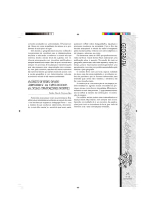 25
Nº 18
MAIO/2006
ormente produzido nas universidades. O fundamen-
tal é levar em conta a realidade dos alunos e os pro-
blemas de sua época e lugar.
Sem dúvida, a geografia deve assumir, no Brasil o
compromisso de contribuir para a cidadania plena,
em levar o educando a conhecer o mundo em que
vivemos, desde a escala local até a global, sem ne-
nhuma preocupação com conceitos petrificados e
sempre levando em conta o fato de que o mundo está
sempre em processo de mudanças e transformações
que não possuem uma causa simples nem constan-
te, mas, pelo contrário, resultam do entrecruzamento
de inúmeros fatores que variam muito de acordo com
a escala geográfica e com determinações culturais,
econômico-sociais e até mesmo ambientais.
O CONCEITO DE ESTUDO DO MEIO
TRANSFORMA-SE...EM TEMPOS DIFERENTES,
EM ESCOLAS, COM PROFESSORES DIFERENTES.
Nídia Nacib Pontuschka
As escolas anarquistas foram as primeiras no Bra-
sil introduzir atividades semelhantes ao estudo do meio
– nas escolas que seguiam a pedagogia Ferrer – com
o objetivo de que os alunos, observando, descreven-
do o meio dito natural e o social do qual eram parte,
pudessem refletir sobre desigualdades, injustiças e
promover mudanças na sociedade. Com o fim das
escolas anarquistas o estudo do meio foi resgatado
pelos escolanovistas, embora com outros objetivos: o
de integrar o aluno ao seu meio.
Foi somente a partir de 1992 que professores reu-
nidos na SE da cidade de São Paulo elaboraram uma
publicação sobre o assunto. No estudo do meio na
geografia, passou-se a não mais separar o espaço e o
tempo, pois as observações sensíveis permitem uma
aproximação concreta com problemas estudados pela
história e pela geografia.
O contato direto com um local, seja da realidade
do aluno, seja de outras realidades, e as reflexões so-
bre ele permitem que se formem referenciais para
entender que o meio não é estático, é dinâmico. Ele
foi e será transformado.
A construção e a reconstrução de um espaço po-
dem mobilizar os agentes sociais envolvidos no pro-
cesso, porque com ritmo e intensidade diferentes in-
terferem na vida das pessoas. O jogo desses interes-
ses vai definir a maneira da construção e reconstru-
ção do espaço.
Os conflitos sociais podem estar materializados no
espaço visível. No entanto, nem sempre isso ocorre,
havendo necessidade de ir ao encontro das explica-
ções junto com os moradores do local, por meio da
memória oral e das contradições reveladas.
 