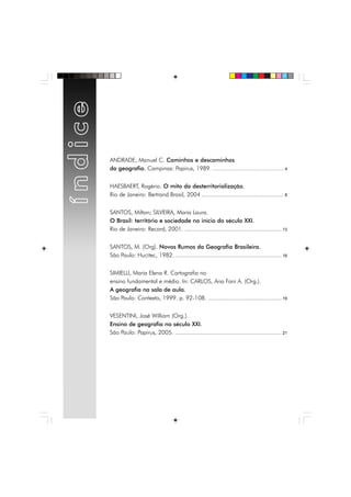 ANDRADE, Manuel C. Caminhos e descaminhos
da geografia. Campinas: Papirus, 1989. ............................................................. 4
HAESBAERT, Rogério. O mito da desterritorialização.
Rio de Janeiro: Bertrand Brasil, 2004 ................................................. 8
SANTOS, Milton; SILVEIRA, Maria Laura.
O Brasil: território e sociedade no início do século XXI.
Rio de Janeiro: Record, 2001. .......................................................... 13
SANTOS, M. (Org). Novos Rumos da Geografia Brasileira.
São Paulo: Hucitec, 1982. ................................................................ 16
SIMIELLI, Maria Elena R. Cartografia no
ensino fundamental e médio. In: CARLOS, Ana Fani A. (Org.).
A geografia na sala de aula.
São Paulo: Contexto, 1999. p. 92-108. ............................................ 19
VESENTINI, José William (Org.).
Ensino de geografia no século XXI.
São Paulo: Papirus, 2005. ................................................................ 21
 