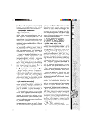 7
Nº 18
MAIO/2006
Carvalho que pode ser considerado o primeiro geógrafo
brasileiro, precursor da Geografia científica no Brasil,
com trabalhos publicados no início do século XX.
5.2 – A oportunidade para a existência
de geógrafos profissionais
A formação de geógrafos foi proporcional às exi-
gências criadas pelo desenvolvimento do país. No
IBGE, houve uma grande preocupação com as fron-
teiras do Brasil e com a necessidade de uma nova
divisão regional. O IBGE foi uma das grandes escolas
de formação de geógrafos, enviando técnicos para
realizarem cursos na França, principalmente para de-
senvolverem uma teoria sobre região que pudesse ser
aplicada ao Brasil.
Um outro segmento que contribuiu para a forma-
ção de geógrafos foi a USP, que passou a exigir dos
candidatos a professores o título de doutor. As nume-
rosas teses de doutoramento, então defendidas, se
constituíram num verdadeiro marco para a história
do desenvolvimento da Geografia Brasileira.
Fundada em 1945 a AGB desempenhou um gran-
de papel para a formação de pesquisadores. Criada
em São Paulo expandiu-se para todo o Brasil. Foram
de suma importância os congressos e os grupos de
trabalho que se formaram no interior da AGB.
O desmembramento dos cursos de Geografia e
História, a partir de 1955 favoreceu o surgimento de
inúmeras disciplinas auxiliares - embora agudizando
ainda mais a dicotomia entre Geografia física e hu-
mana – deu à Geografia mais autonomia.
5.3 – A pós-graduação e a regulamentação da profissão
Nos anos 60 houve no Brasil um grande estimulo à
criação de cursos de pós-graduação, seguindo o mode-
lo norte-americano. Os primeiros mestrados surgiram
ma Universidade de São Paulo posteriormente foram
sendo implantados cursos na Universidade Federal do
Pernambuco, na UNESP, na Universidade Federal de
Sergipe, na Universidade Federal de Santa Catarina.
5.4 – As perspectivas para o geógrafo
As perspectivas para o geógrafo não são muito
amplas. Elas surgem sobretudo no setor público, nas
áreas de planejamento, defesa do meio ambiente, pro-
blemas de urbanização etc. Inicialmente a procura era
maior por cartógrafos – área onde os geógrafos en-
frentavam uma série concorrência dos engenheiros.
Além dessas áreas os geógrafos encontram traba-
lho nos estudos rurais, principalmente em um mo-
mento em que se discute tanto uma reformulação
fundiária. Na empresa privada o geógrafo encontra
espaço nas empresas de mineração, exploração agrí-
cola, de transportes, principalmente após o governo
começar a exigir das empresas maiores cuidados quan-
to à preservação ambiental.
Após anos de batalha a profissão de geógrafo foi
regulamentada pelo projeto de Lei 6664 de 26 de ju-
nho de 1979 que estabeleceu ao geógrafo um campo
de atuação específico, bem delimitado e tecnocrático.
Elaborada no período ditatorial, essa Lei vinculou os
geógrafos ao CONFEA, ao lado dos engenheiros, agrô-
nomos e dos arquitetos, ignorando a formação
humanística que caracteriza a Geografia. Hoje a Geo-
grafia desempenha um grande papel na vida brasilei-
ra e tem, pelas condições do país e pela capacidade
de seus profissionais, um grande espaço a ocupar na
construção do Brasil de amanhã.
6 - O LIVRO DIDÁTICO DE GEOGRAFIA
NO CONTEXTO DA PRÁTICA DE ENSINO
6.1 – O livro didático no 1o
e 2o
graus
Os primeiros livros didáticos refletiam o modelo
de ensino de geografia que se praticava até 1930. Os
estudantes eram obrigados a decorar nomes de aci-
dentes geográficos – linha costeira, relevo, rios, la-
gos, nomes de capitais e de principais cidades etc.
Após 1930 Delgado de Carvalho, inspirado na Ge-
ografia Francesa, publica uma série de livros sobre o
Brasil, chegando a publicar, com fim estritamente di-
dático, uma Corografia do Brasil. A reforma educaci-
onal Francisco de Campos deu grande ênfase à Geo-
grafia que passou a ser ensinada nas cinco séries do
ensino ginasial. Essa reforma animou novos profes-
sores a escreverem compêndios de geografia. Daí
surgiram, na década de 30, as coleções de livros es-
critos por Delgado de Carvalho e Aroldo de Azevedo,
Pierre Mombeig, João Dias da Silveira, Maria da Con-
ceição Vicente de Carvalho.
Com a reforma do Estado Novo, a Geografia, con-
siderada uma ciência conservadora, ganhou espaço
e passou a ser ensinada em todo curso secundário.
No início da década de 50 surgiram novos livros
didáticos que procuraram apresentar, de forma mais
dinâmica, os fenômenos geográficos, abandonando
as classificações estáticas, principalmente tratando-
se das climáticas.
Nos anos 60, com o domínio de uma política
populista, houve maior estímulo à produção de livros
didáticos aparecendo novos autores e editoras que
além dos livros didáticos produziam os cadernos de
exercícios, os chamados “livros do mestre”, com res-
postas e formulações prontas, limitando a criatividade
do professor e a perda de reflexão por parte deste.
Assim, é fundamental uma revisão total no ensino
de geografia no nível médio. O professor deve utilizar,
além do livro didático, outras formas auxiliares de
pesquisa. Os livros didáticos além de serem melhora-
dos necessitam ter um caráter mais regional afim que
os estudantes comecem a aprendizagem a partir da
paisagem com que convivem diariamente. A geogra-
fia não pode ser ensinada a partir de grandes concep-
ções generalizantes, ela deve dar maior atenção à pro-
dução do espaço.
6.2 – O livro didático para o ensino superior
Para o ensino superior, o problema é bem diverso,
 