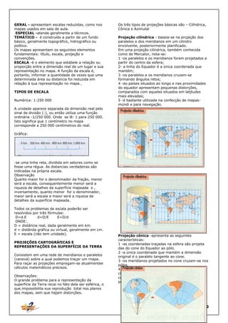 GERAL - apresentam escalas reduzidas, como nos
mapas usados em sala de aula.
ESPECIAL -atende geralmente a técnicos.
TEMÁTICO - é construído a partir de um fundo
básico, geralmente topográfico, hidrográfico ou
político.
Os mapas apresentam os seguintes elementos
fundamentais: título, escala, projeção e
convenções.
ESCALA -é o elemento que estabele a relação ou
proporção entre a dimensão real de um lugar e sua
representação no mapa. A função da escala é,
portanto, informar a quantidade de vezes que uma
determinada área ou distancia foi reduzida em
relação à sua representação no mapa.
TIPOS DE ESCALA
Numérica: 1:250 000
A unidade aparece separada da dimensão real pelo
sinal de divisão (:), ou então utiliza uma função
ordinária -1/250 000. Onde se lê: 1 para 250 000.
Isto significa que 1 centímetro no mapa
corresponde a 250 000 centímetros do real.

Os três tipos de projeções básicas são – Cilíndrica,
Cônica e Azimutal
Projeção cilíndrica - baseia-se na projeção dos
paralelos e dos meridianos em um cilindro
envolvente, posteriormente planificado.
Em uma projeção cilíndrica, também conhecida
como de Mercator, nota-se:
1 -os paralelos e os meridianos foram projetados a
partir do centro da esfera;
2- a linha do Equador é a única coordenada que
mantém;
3 -os paralelos e os meridianos cruzam-se
formando ângulos retos;
4 -ao países situados ao longo e nas proximidades
do equador apresentam pequenas distorções,
comparados com aqueles situados em latjtudes
mais elevadas;
5 -é bastante utilizada na confecção de mapasmúndi e para navegação.

Gráfica:

-se uma linha reta, dividida em setores como se
fosse uma régua. As distancias verdadeiras são
indicadas na própria escala.
Observação
Quanto maior for o denominador da fração, menor
será a escala, consequentemente menor será a
riqueza de detalhes da superfície mapeada e ,
inversamente, quanto menor for o denominador,
maior será a escala e maior será a riqueza de
detalhes da superfície mapeada.
Todos os problemas de escala poderão ser
resolvidos por três fórmulas:
D=d.E
d=D/E
E=D/d
ONDE:
D = distância real, dada geralmente em km.
d = distânda gráfica ou virtual, geralmente em cm.
E = escala (não tem unidade).
PROJEÇÕES CARTOGRÁfICAS E
REPRESENTAÇÕES DA SUPERFÍCIE DA TERRA
Consistem em uma rede de meridianos e paralelos
(canevá) sobre a qual podemos traçar um rnapa.
Para raçar as projeções empregam-se atualmentee
cálculos matemáticos precisos.
Observações:
O grande problema para a representação da
superfície da Terra recai no fato dela ser esférica, o
que impossibilita sua reprodução total nos planos
dos mapas, sem que hajam distorções.

Projeção cônica -apresenta as seguintes
características:
1 -as coordenadas traçadas na esfera são projeta
das do cone do Equador ao pólo.
2 -a única coordenada que mantém a dimensão
original é o paralelo tangente ao cone.
3 -os meridianos projetados no cone cruzam-se nos
pólos.
4 -os países localizados entre os trópicos e os
círculos polares, apresentam pequenas distorções
comparados com as regiões intertropicais e
polares.

10

 