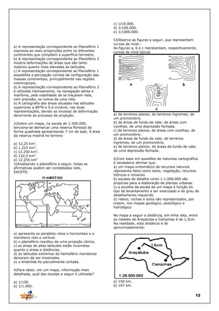 c) 1/10.000.
d) 1/100.000.
e) 1/1000.000.

a) A representação correspondente ao Planisfério 1
expressa as reais proporções entre os diferentes
continentes que compõem a superfície terrestre.
b) A representação correspondente ao Planisfério 2
mostra deformações de áreas que são tanto
maiores quanto mais elevadas as latitudes.
c) A representação correspondente ao Planisfério 1
possibilita a percepção correta da configuração das
massas continentais, principalmente nas regiões
intertropicais.
d) A representação correspondente ao Planisfério 2
é utilizada intensamente, na navegação aérea e
marítima, pela viabilidade de se traçarem nela,
com precisão, os rumos de uma rota.
e) A cartografia das áreas situadas nas latitudes
superiores a 80°N e S é inviável, nas duas
representações, devido ao excesso de deformação
decorrente do processo de projeção.
2)Sobre um mapa, na escala de 1:500.000,
tenciona-se demarcar uma reserva florestal de
forma quadrada apresentando 7 cm de lado. A área
da reserva medirá no terreno
a) 12,25 km2.
b) 1.225 km2.
c) 12.250 km2.
d) 122,5 km2.
e) 12.255 km2
3)Analisando o planisfério a seguir, todas as
afirmativas podem ser constatadas nele,
EXCETO:

5)Observe as figuras a seguir, que representam
curvas de nível.As figuras a, b e c representam, respectivamente,
curvas de nível típicas

a) de terrenos planos; de terrenos íngremes; de
um promontório.
b) de áreas de fundo de vale; de áreas com
coxilhas; de uma depressão fechada.
c) de terrenos planos; de áreas com coxilhas; de
um promontório.
d) de áreas de fundo de vale; de terrenos
íngremes, de um promontório.
e) de terrenos planos; de áreas de fundo de vale;
de uma depressão fechada.
6)Com base em questões de natureza cartográfica
é verdadeiro afirmar que:
a) um mapa unitemático de recursos naturais
representa fatos como solos, vegetação, recursos
hídricos e minerais
b) escalas de detalhe como 1:1.000.000 são
propícias para a elaboração de plantas urbanas
c) a escolha da escala de um mapa é função do
tipo de levantamento a ser executado e do grau de
detalhamento requerido
d) relevo, rochas e solos são representados, por
ordem, nos mapas geológico, pedológico e
hidrológico
No mapa a seguir a distância, em linha reta, entre
as cidades de Araçatuba e Campinas é de 1,5cm.
Na realidade, esta distância é de
aproximadamente:

a) apresenta os paralelos retos e horizontais e o
meridiano reto e vertical.
b) o planisfério resultou de uma projeção cônica.
c) as áreas de altas latitudes estão incorretas
quanto a áreas e distâncias.
d) as latitudes extremas do hemisfério meridional
deixaram de ser mostradas.
e) a Antártida foi parcialmente cortada.
4)Para obter, em um mapa, informação mais
detalhada, qual das escalas a seguir é utilizada?
a) 1/100.
b) 1/1.000.

a) 150 km.
b) 167 km.

12

 