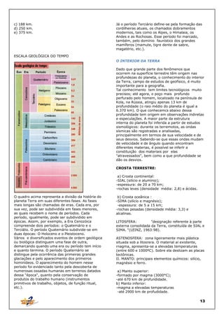 c) 188 km.
d) 250 km.
e) 375 km.

Já o período Terciário define-se pela formação das
cordilheiras atuais, os chamados dobramentos
modernos, tais como os Alpes, o Himalaia, os
Andes e as Rochosas. Esse período foi marcado,
também, pelo domínio faunístico dos grandes
mamíferos (mamute, tigre dente de sabre,
magatério, etc.).

ESCALA GEOLÓGICA DO TEMPO
O INTERIOR DA TERRA
Dado que grande parte dos fenômenos que
ocorrem na superfície terrestre têm origem nas
profundezas do planeta, o conhecimento do interior
da Terra, campo de estudos de geofísico, é muito
importante para a geografia.
Tal conhecimento tem limites tecnológicos muito
precisos; até agora, o poço mais profundo
perfurado pelo homem, localizado na península de
Kola, na Rússia, atingiu apenas 13 km de
profundidade (o raio médio do planeta é igual a
6.370 km). O que conhecemcs abaixo dessa
profundidade tem origem em observações indiretas
e especulações. A maior parte da estrutura
interna do planeta foi inferida a partir de estudos
sismológicos: durante os terremotos, as ondas
sísmicas são registradas e analisadas,
principalmente em termos de sua velocidade e de
seus desvios. Sabendo-se que essas ondas mudam
de velocidade e de ângulo quando encontram
diferentes materias, é possível se inferlr a
constituição dos materiais por elas
"atravessados", bem como a que profundidade se
dão os desvios.
CROSTA TERRESTRE:
a) Crosta continental:
-SIAL (silício e alumínio);
-espessura: de 20 a 70 km;
-rochas leves (densidade média: 2,8) e ácidas.
O quadro acima representa a divisão da história do
planeta Terra em suas diferentes fases. As fases
mais longas são chamadas de eras. Cada era, por
sua vez, pode ser subdividida em fases menores,
as quais recebem o nome de períodos. Cada
período, igualmente, pode ser subdividido em
épocas. Assim, por exemplo, a Era Cenozóica
compreende dois períodos: o Quatemário e o
Terciálio. O período Quatemário subdivide-se em
duas épocas: O Holoceno e o Pleistoceno.
Vários e diversificados eventos de ordem geológica
ou biológica distinguem uma fase de outra,
demarcando quando uma era ou período tem início
e quanto termina. O período Quaternário se
distingue pela ocorrência das primeiras grandes
glaciações e pelo aparecimento dos primeiros
hominídeos. O aparecimento do homem nesse
período foi evidenciado tanto pela descoberta de
numerosas ossadas humanas em terrenos datados
dessa "época", quanto pela conservação de
produtos do trabalho humano (instrumentos
primitivos de trabalho, objetos, de função ritual,
etc.).

b) Crosta oceânica :
-SIMA (silício e magnésio);
-espessura: de 5 a 15 km;
-rochas pesadas (densidade média: 3,3) e
alcalinas.
LITOSFERA:
"designação referente à parte
externa consolidada da Terra, constituída de SIAL e
SIMA. “(LEINZ, 1963:98).
ASTENOSFERA: zona ligeiramente mais plástica
situada sob a litosrera. O material aí existente,
rnagma, apresenta-se a elevadas temperaturas
(entre 600 e 1000ºC). Sobre ela deslizam as placas
tectônicas.
II. MANTO: principais elementos químicos: silício,
magnésio e ferro.
a) Manto superior:
-formado por magma (3000°C);
-até 670 km de profundidade.
b) Manto inferior:
-magma a elevadas temperaturas
-até 2900 km de profudidade.

13

 