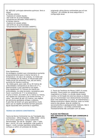 III. NÚCLEO: principais elementos químicos: ferro e
níquel.
a) Núcleo extemo:
-material em estado líquido;
-até 5100 km de profundidade.
-temperaturas elevadas (4500-6000°C).
b) Núcleo interno:
-material em estado sólido;
-até 6370 km de profundidade.
-temperaturas muito elevadas (6000ºC).

Grau Geotérmico
As sondagens revelam que a temperatura aumenta
progressivamente para o interior da terra. A
temperatura do solo e do subsolo, na média até
profundidades de 20 metros, é influenciada pela
média anual (do ambiente) mas, daí pra baixo,
aumenta de maneira contínua.
Na média geral, para cada 30 ou 40 metros de
profundidade a temperatura se eleva em 1° c,
determinando o grau geométrico da região.
Grau Geotérmico: é o número de metros em
profundidade, na costa terrestre, necessários para
haver o aumento de 1° C na temperatura.
O grau é menor, da ordem de 11 metros ou menos,
nas regiões de vulcanismo e de fontes termais; é
maior , da ordem de até 125 metros, nas regiões
de estruturas geológicas antigas e estáveis.
É pelo fato de terem um grau geométrico muito
baixo que as regiões de fontes termais possuem
águas aquecidas bem próximas à superfície.

originando vários blocos continentais que só nos
"últimos”- 65 mIlhões de anos adquiriram a
configuração atual.

2. Teoria da Tectônica de Placas (1967) A crosta
terrestre flutua sobre um subsbtrato pastoso,
magmátimo ou fluído, e a divisão dessa massa
resultou na formação de externas placas ou blocos
que se movimentam num deslocamento horizontal
lento mas catastrófico: é a zona, de dobramentos /
falhas/vulcanismo/ abalos sísmicos, justo no limite
externo das placas, área de colisões ou
seccionamentos e geologicamente instáveis. São 6
grandes placas e os limites continentais
necessariamente não coincidem com as delas.

TEORIA DA DERIVA CONTINENTAL
Teoria da Deriva Continental (ou da Translação dos
continentes) - Alfred Wegener, (1880-1930) :1915)
uma única e gigantesca massa continental,
denominadas por ele de Pangéia” (Pan = todo,
gea = terra), em eras geológicas (vide quadro a
seguir) muito remotas (períodos carboníferos),
começou a sofrer um processo de divisão,

PLACAS TECTÔNICAS
DEZ JANGADAS DE PEDRA QUE CARREGAM O
MUNDO
A crosta da Terra -a litosfera -é toda rachada,
dividida em grandes pedaços, as placas tectônicas.
Você
vai conhecer as 10 placas mas importantes

14

 