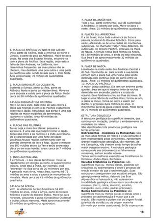 7. PLACA DA ANTÁRTIDA
Toda a sua parte continental, que dá sustentação
à Antártida, é coberta por gelo, Move-se para o
norte. Área: 25 milhões de quilômetros quadrados.

1. PLACA DA AMÉRICA DO NORTE DO CARIBE
Inclui parte da Sibéria, toda a América do Norte e
Central, e parte do piso do Atlântico. Move-se para
oeste. Na costa dos Estados Unidos, encontra-se
com a plana do Pacífico. Essa região, onde está a
falha de San Andreas, na Califórnia, tem
terremotos frequentes. As duas placas não se
chocam, mas deslizam uma pela outra e uma parte
da Califórnia está sendo levada para o Pólo Norte.
Área aproximada; 70 mihões de quilômetros
quadrados.
2. PLACA EUROASIÁTICA OCIDENTAL
Sustenta a Europa, parte da Ásia, parte do
Atlântico Norte e parte do Mediterrâneo. Move-se
para sudeste e colide com a placa da África. Mede
cerca de 60 milhões de quilômetros quadrados.
3.PLACA EUROASIÁTICA ORIENTAL
Move-se para leste. Bate meio de lado contra a
placa das Filipinas e com a do Pacífico exatamente
onde fica o Japão. Resultado: sua borda é uma das
regiões de maior incidência de terremotos,
tsunamis e vulcões. Área 40 milhões de
quilômetros quadrados.
4. PLACAS DAS FILIPINAS
Talvez seja a mais das placas: pequena e
agressiva. É uma das que fazem tremer o Japão.
Encaixada entre a do Pacífico e a Indo-australiana,
ela é caracterizada por uma forte atividade
vulcânica.Poucas regiões sofrem tanto com os
grandes derrames de lava e fogo. Quase a metade
dos 600 vulcões ativos da Terra estão sobre essa
placa ou em suas bordas. Área: cerca de 7 milhões
de quilômetros quadrados.
5. INDO-AUSTRALIANA
É a Fórmula –1 das placas tectônicas: move-se
rapidamente em direção ao norte. O subcontinente
indiano, onde está a Índia, por exemplo, está
"entrando" na Ásia cerca de 20 milímetro por ano.
A pancada mais forte, nessa área, ocorreu há 75
milhões de anos e criou a cadeia de montanhas do
Himalaia. Mede cerca de 45 milhões de quilômetros
quadrados.
6.PLACA DA ÁFRICA
Vem se afastando da SuI-Amerlcana há 200
milhões de anos, inclui a África, parte do Oceano
Atlântico e parte do Oceano Índico. Move-se para
nordeste, cutucando a placa Euroasiática Ocidental
e outras placas menores. Mede aproximadamente
65 milhões de quilômetros quadrados.

8. PLACAS SUL-AMERICANA
É a do Brasil, inclui toda a América do Sul e a
parcela ocidental do Oceano Atlântico. Corre para
oeste, afastando-se de uma cadeia de montanhas
submersas, no charnado "ridge" Meso-Atlântico. Do
outro lado, no 0ceano Pacífico, encavala na Placa
de Nazca. A tensão nessa área formou os Andes,
há 180 milhões de anos, e ainda os está elevando.
Sua área é de aproximadamente 32 milhões de
quilômetros quadrados.
9. PLACA DE NAZCA.
Localizada na costa oeste das Américas Central e
do Sul. Movimenta-se para o leste e sua borda
comum com a placa SuI-Americana está sendo
destruída pelo contínuo jogo de sumô entre as
duas. Área: 10 milhões de quilômetros quadrados.
10. PLACA DO PACÍFICO
A maior placa oceânica. Ela tem um enorme ponto
quente: área em que o magma, feito de rochas
derretidas em ascensão, perfura a crosta do
oceano. Esse fenômeno criou as ilhas do Havai. O
lugar é uma fábrica de vulcões-ilhas; forrna-se um,
a placa se move, fonna-se outro e assim por
diante. O processo dura milhões de anos. O
movimento geral da placa é para oeste. Mede cerca
de 70 milhões de quilômetros quadrados.
ESTRUTURA GEOLÓGICA
A estrutura geológica da superfície terrestre, que
continua em mutação, constitui o embasamento do
modelado do relevo.
São identificadas três províncias geológica nas
terras emersas:
Dobramentos modernos ou Montanhas: São
as mais altas formas de relevo e o seu conjunto é
bem representado pelas cordilheiras. Apresentam
grande instabilidade geológIca, são recentes, da
era Cenozóica, não tiveram ainda tempo de sofrer
maior desgaste erosivo. A estrutura geologica
corresponde aos dobramentos e falhamentos
modernos, sofrem erosão intensa.
Temos como melhores exemplos as Cordilheiras do
Himalaia, Andes Alpes, Rochosas.
Escudos Cristalinos ou Planaltos: são
superfícies mais ou menos planas, podendo ser
cristalinos ou sedimentares e onde o processo de
erosão é maior do que a sedimentação. Suas
estruturas correspondem aos escudos antigos. São
geologicamente velhos, datando das Eras
Alqueozóica e Proteozóica, não apresentam
instabilidade geológica e favorecem ocorrências de
minerais, (ferro, cobre, alumínio, estanho,
manganês, ouro, prata, pedras preciosas).
Bacias Sedimentares ou Planícies: são
superfícies mais ou menos baixas e planas onde o
processo de sedimentaçõa é maior que a de
erosão. São recente e podem ser de origem fluvial
(planície de aluvião) ou de origem marinha
(formada por areias quartzosas). Estão superpostas

15

 