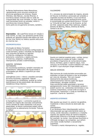 às Bacias Sedimentares Paleo-Mesozóicas,
,apresentando como recursos minerais as
províncias geológicas de minerais, fósseis
(Petróleo, Gás Natural, ,Carvão Mineral). A
ocorrência desses minerais está na razão da
irregularidade das suas camadas, ou seja, quanto
mais horizontais forem as camadas, menor a
ocorrência dos minerais fósseis.
Como parte do enrugamento terrestre, também;

VULCANISMO
É o processo de exteriorização do magma, através
de fissuras na litosfera e provocado por pressões e
explosões da base da litosfera. A sua ocorrência
está associada a terrenos geologicarnente novos.
A concentração de vulcões ativos forma o "Círculo"
ou "Cinturão de fogo" que vai da Oceania ao Sul
do Chile passando pelas Ilhas nipônicas, (Japão)
Estreito de Behring, Alasca, América do Norte,
Central e do Sul.

Depressões: são superfícies baixas em relação à
área vizinha, ou seja, que apresenta grande aclive
podendo ser absoluta quando está abaixo do nível
do mar (mar Morto) ou relativo quando está acima
do nível do mar.
GEOMORFOLOGIA
(Formação do Relevo Terrestre)
O relevo corresponde às diversas configurações da
crosta terrestre, sendo o resultado da interação de
dois conjuntos de fatores ou agentes:
a) Internos, endógenos, formadores:
tectonismo, vulcanismo, e abalos sísmicos.
b) Externos, exógenos, modificadores
intemperismo (erosão e sedimentação)
AGENTES INTERNOS
TECTONISMO
Os movimentos tectônicos, também chamados de
"diastrofismo" (dlstorções) são forças lentas e
prolongadas que afetam a superfície por duas
maneiras:
a)Orogênese (oros = relevo): pressões exercidas
de forma horizontal, originando "dobras"
(enrugamento ou cordilhelras, quando as rochas
sedimentares de boa plasticidade não oferecem
resistência à força interior);

Quanto ao material expelido pelos vulcões, temos:
lavas (magma em estado de fusão), material
piroclástico (fragmentos de rochas denominados
blocos, bombas), gases e vapores (água, mais
comuns e as fumarolas -nuvens ardentes com mais
de 800ºC e que alcançam longas distâncias).
ABALOS SÍSMICOS
São tremores da crosta terrestre provocados por
explosões na base da litosfera e que se propagam
por meio de vibrações. Têm com causas:
deslocamento das placas tectônicas,
desmoronamentos internos (ação das águas
subterrâneas), atividade vulcânica.
Suas ocorrências estão associadas a terrenos
geologicamente novos, têm intensidade variável e
podem ocorrer nos continentes (terremotos) e nos
oceanos (maremotos). O local onde se origina é
denominado "hipocentro" e onde se manifesta na
superfície chama-se "epicentro".
AGENTES EXTERNOS

b) Epirogênese (epiro = continente) quando as
pressões do magma são exercidas verticalmente
contra camada de rodas resistentes e de pouca
plasticidade, os blocos continentais podem sofrer
levantamento ou abaixamento formando "fraturas
ou falhas".

São aqueles que atuam no ,exterior da geosfera,
modelando o relevo através da destruição das
rochas.
Intemperlsmo
É um fenômeno físico (desintegração) químico
(decomposição que age externamente sobre as
rochas, sendo relevante a resistência e o trabalho
imposto aos agentes feitos de maneira bastante
diferenciada conforme a formação mineralógica.*
Por exemplo: as rochas mais porosas favorecem a
infiltração da água e as compactas -que sofrem
uma maior erosão facilitam o escoamento
superficial.
* Formam o manto intemperismo ou regolito.

16

 