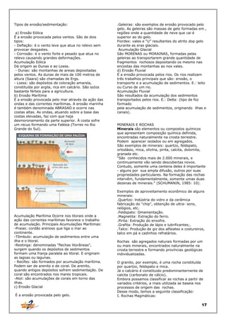 Tipos de erosão/sedimentação:
a) Erosão Eólica
É a erosão provocada pelos ventos. São de dois
tipos:
- Deflação: é o vento leve que atua no relevo sem
provocar desgastes.
- Corrosão: é o vento forte e pesado que atua no
relevo causando grandes deformações.
Acumulação Eólica
Dá origem as Dunas e ao Loess.
- Dunas: são montanhas de areias depositadas
pelos ventos. As dunas de mais de 100 metros de
altura (Saara) são chamadas de Ergs.
- Loess: são depósitos de coloração amarela,
constituída por argila, rica em calcário. São soIos
bastante férteis para a agricultura.
b) Erosão Marítima
É a erosão provocada pelo mar através da ação das
ondas e das correntes marítimas. A erosão marinha
é também denominada ABRASAO e ocorre nas
costas altas. As ondas, atuando sobre a base das
costas elevadas, faz com que haja
desmoronamento da parte superior. À costa sofre
um recuo formando uma Falésia (Torres no Rio
Grande do Sul).

Acumulação Marítima Ocorre nos litorais onde a
ação das correntes marítimas favorece o trabalho
de acumulação. Principais Acumulações Marítimas:
-Praias: cordão arenoso que liga o mar ao
continente.
-Tômbulo: acumulação de sedimentos entre uma
ilha e o litoral.
-Restinga: denominadas “flechas litorâneas",
surgem quando os depósitos de sedimentos
formam uma franja paralela ao litoral. E originam
as lagoas ou lagunas.
- Recifes: são formados por acumulação marítima.
Podem ser de arenito e de coral. De arenito,
quando antigos depósitos sofrem sedimentação. De
coral são encontrados nos mares tropicais.
-Atol: são acumulações de corais em torno das
ilhas.
c) Erosão Glacial
É a erosão provocada pelo gelo.

.Geleiras: são exemplos de erosão provocado pelo
gelo. As geleiras são massas de gelo formadas em ,
regiões onde a quantidade de neve que cai é
superior ao do gelo.
Fiordes: vales e “U” resultantes do atrito dop gelo
durante as eras glaciais.
Acumulação Glacial
São MORENAS ou MORAINAS, formadas pelas
geleiras ao transportarem grande quantidade de
fragmentos rochosos depositando os mesmo nas
encostas das montanhas ao nos vales.
d) Erosão Fluvial
É a erosão provocada pelos rios. Os rios realizam
três trabalhos principais que são: erosão, o
transporte e a acumulação de sedimentos. E.: leito
ou Curso de um rio.
Acumulação Fluvial
São resultados da acumulação dos sedimentos
transportados pelos rios. E.: Delta: (tipo de foz
formado
pela acumulação de sedimentos, originando ilhas e
canais).
MINERAIS E ROCHAS
Minerais são elementos ou compostos químicos
que apresentam composição química definida,
encontradas naturalmente na crosta terrestre.
Podem aparecer isolados ou em agregados.
São exemplos de minerais: quartzo, feldspato,
ortodásio, mica, olivlna, pirita, calcita, dolomita,
granada etc.
“São conhecidos mais de 2.000 minerais, e
continuamente vão sendo descobertas novos.
Contudo, somente uma centena deles é importante
- alguns por sua ampla difusão, outros por suas
propriedades particulares. Na formação das rochas
intervêm, fundamentalmente, somente umas duas
dezenas de minerais." (SCHUMANIN, 1985: 10).
Exemplos de aproveitamento econômico de alguns
minerais:
.Quartzo: lndústria do vidro e da cerâmica
fabricação do "chip", obtenção de ultra- sons,
relógios, etc.
.Feldspato: Omamentação.
.Magnetita: Extração do ferro.
.Pirita: Extração do enxofre.
.Grafita: Produção de lápis e lubrificantes;.
.Talco: Produção de giz dos alfaiates e costureiros,
talco em pá e cadinhos refratários.
Rochas são agregados naturais formadas por um
ou mais minerais, encontrados naturalmente na
crosta terrestre e formando províncias geológicas
individualizadas.
O granito, por exemplo, é uma rocha constituída
por quartzo, feldspato e mica.
Já o calcário é constituido predominanternente de
calcita (carbonato de cálcio).
Embora possamos classificar as rochas a partir de
variados critérios, a rnais utilizada se baseia nos
processos de origem das rochas.
Desse modo, temos a seguinte classificação:
I. Rochas Magmáticas:

17

 