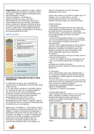 Organismos: Ação de bactérias, fungos, insetos,
vermes, pequenos mamíferos e roedores. Raízes
das plantas. Matéria orgânica decomposta e/lou
semi-decomposta. Húmus.
Tempo cronológico: a formação e o
desenvolvimento dos solos, incluindo a
diferenciação de seus horizontes, bem como o
aprofundamento de suas camadas, demandam
tempo, contado em dezenas e centenas de anos.
Já a perda de solos, através da ação de agentes
erosivos, pode se dar muito rapidamente (uma
chuva torrencial pode carregar alguns centímetros
da camada superficial do solo).
PERFIL DE SOLO

ESTÁGIOS DA FORMAÇÃO DO SOLO E SEUS
HORIZONTES
R: rocha-mãe ou matriz, que, submetida ao
intemperismo, de desagrega e se decompõe, dando
origem ao solo.
A: é o solo arável, constitui um horizonte mineral.
A1: horizonte do solo rico em matéria orgânica.
A2: horizonte do solo com características
orgânicas, minerais e de textura diferente de A2.
B: o horizonte formado por partes bastante
desagregadas das rocha-mãe é o solo.
C: o horizonte formado por partes pouco
desagregadas da rocha-mãe é o regolito, material
que ainda não sofreu o processo de eclafização,não
se transformou em solo agrícola.
Observe que, no estágio 1, a rocha-mãe ou matriz
está recoberta por uma fina camada de solo. Já no
estágio 2, a ação do lntemperismo desagregou e
decompôs minerais da rocha que deu origem ao
horizonte a no estágio 3, a ação do Intemperismo,
no decorrer do tempo, desagregou e decompôs
ainda mais a rocha-mãe, dando origem ao
horizonte C. Na porção superficial, deu-se o
aumento da camada de húmus. No estágio 4, a

ação do intemperismo ao longo do tempo
desagregou ainda mais a
rocha e deu origem ao horizonte B. Repare que, do
estágio 1 ao 4, a rocha-mãe ou matrIz,
representada pela letra R, foi diminuição de
tamanho para dar origem aos vários horizontes.
TIPOS DE SOLOS
I. Latossolos:
-solos muito profundos (mais de dois metros de
profundidade), bastante porosos, com altos teores
de áxidos de ferro e de alumínio, fortemente
intemperizados, avermelhados ou alaranjados, com
pouca diferenciação entre seus horizontes.
II. Podzólicos
-solos com profundidade médIa (1,5 a 2 metros),
com marcante dlferenciação entre seus horizontes,
com acumulação de argila no horizonte B
(avermelhado).
-formam-se em regiões florestais de clima úmido e
aparecem associados aos latossolos. No Brasil,
predomina o podzólico vermelho-amarelo, que
aparece nas áreas de relevo acidentado e tem
melhor fertilidade natural que o latossolo.
III. Podzóis:
-solos que apresentam acúmulo de óxidos de ferro
e húmus no horizonte B.
- ocorrem em regiões de climas temperado ou frio
e em seu horizonte predominam os fungos (ao
invés
de bactérias, também presentes).
No BrasiI, aparecem apenas em algumas áreas da
Região Sul.
IV. Brunizens:
-solos relativamente rasos (não ultrapassando 1
m), de grande fertilidade natural devido a grande
acumulação de matéria orgânica no horizonte A1,
ricos em cálcio.
-ocorrem em regiões de clima subúmido, nas áreas
onde desenvolvem-se vegetação de gramíneas, tais
como campinas, pradarias e estepes.
-são famosos, pela alta fertilidade, os solos de
LOESS e TCHERNOZENS.
-aparecem no extremo sul brasileiro.
V. Brunos Não-Cálcicos:
-solos moderamente rasos (5Ocm a 1m), ricos em
cálcio, magnésio e potássio, horizonte B com
grande acumulação de argila, pedregosos.
-ocorrem em regiões semi-áridas, tal como o
Sertão Nordestino.

Testes

19

 
