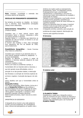 _________________________________________
_________________________
Nota: Analogia, causalidade
princípios básicos da Geografia.

e

extensão

dos

ESCOLAS DO PENSAMENTO GEOGRÁFICO
Na tentativa de explicar as relações do homem
com a natureza, duas importantes concepções
(idéias) foram elaboradas.

Determinismo Geográfico – Escola Alemã
(Friedrich Ratzel)
Considera que o meio natural exerce ação
dominadora sobre o homem, colocando-o como
ser passivo perante a natureza.
Segundo Ratzel, é a natureza que determina as
condições de vida do homem. O homem é um ser
submisso à natureza.
O homem não modifica o meio. Esta concepção
teve seguidores até fins da década de 1950,
aproximadamente.

dinâmico da região sujeita ao planejamento,
possibilitando, assim, um diagnóstico preciso.
O planejamento é pois, uma atividade
interdisciplinar e a Geografia,é o elo entre as
ciências que tratam dos problemas de ocupação e
organização do espaço.
Também é muito importante a sua função cultural.
O conhecimento geográfico possibilita que
localizemos qualquer ponto de nosso interesse na
superfície terrestre.
Através de diferentes tipos de mapas, é possível
conhecer muito do que existe num lugar, sem
necessariamente deslocar-se até ele.
A Geografia contribui, portanto, para solução de
problemas de origem espacial -distribuição dos
mesmos pela superfície terrestre

O Universo

Possibilismo Geográfico – Escola Francesa
(Paul Vidal de La Blanche)

Considera que o homem é um elemento ativo no
meio natural, podendo modificá-lo, adaptando – o
às suas necessidades.
Segundo La Blenche, o homem é capaz de
modificar a natureza, podendo adapta-la às suas
necessidades.
O homem modifica o meio.
Mesmo com todos os problemas e perigo, a
humanidade vêm se impondo sobre a natureza, o
que tem gerado novas dificuldades, como a
poluição no ar das grandes cidades, a destruição

O sistema solar

das florestas e a extinção de inúmeras espécies de
animais e vegetais. A poluição das águas e do solo
são
sérios desafios com que a humanidade ainda se
debate.

Geografia Crítica

Com várias publicações, Milton Santos, tornou-se o
pai da Geografia Crítica que faz análises e
fenomenológicas dos fatos e incidências de casos.
Isso é importante, visto que a Geografia é uma
ciência global e abrangente, e somente o olhar
geográfico aguçado consegue identificar
determinados processos, sejam naturais ou sócioespaciais.
IMPORTÂNCIA DA GEOGRAFIA

O PLANETA TERRA
Estabelecida a noção que a Geografia existe a
partir do momento em que o homem se relaciona e
transforma o espaço natural, iniciaremos o estudo
cósmico mais importante para o ser humano O
PLANETA TERRA.

A Geografia dá ao homem uma visão global do
mundo e de seus problemas. Em conseqüência
disso, oferece aos planejadores um quadro real e

2

 