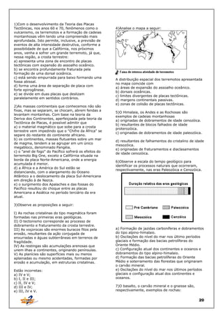 1)Com o desenvolvimento da Teoria das Placas
Tectônicas, nos anos 60 e 70, fenômenos como o
vulcanismo, os terremotos e a formação de cadeias
montanhosas vêm tendo uma compreensão mais
aprofundada. Isto permite, inclusive, a previsão de
eventos de alta intensidade destrutiva, conforme a
possibilidade de que a Califórnia, nos próximos
anos, venha a sofrer um grande terremoto, já que,
nessa região, a crosta terrestre:
a) apresenta uma zona de encontro de placas
tectônicas com expansão do assoalho oceânico.
b) se encontra profundamente fraturada pela
formação de uma dorsal oceânica.
c) está sendo empurrada para baixo formando uma
fossa abissal.
d) forma uma área de separação de placa com
forte epirogênese.
e) se divide em duas placas que deslizam
paralelamente em sentidos contrários.
2)As massas continentais que conhecemos não são
fixas, mas se separam, se chocam, abrem fendas a
levantam montanhas. Com base na teoria da
Deriva dos Continentes, aperfeiçoada pela teoria da
Tectônica de Placas, é possível admitir que
a) o material magmático que sobe para a crosta
terrestre vem impedindo que o "Chifre da África" se
separe do restante do continente africano.
b) os continentes, massas flutuantes sobre um mar
de magma, tendem a se agrupar em um único
megabloco, denominado Pangéia.
c) o "anel de fogo" do Pacífico sofrerá os efeitos do
terremoto Big One, exceto a Califórnia situada na
borda da placa Norte-Americana, onde a energia
acumulada é menor.
d) a África e a América do Sul estão se
distanciando, com o alargamento do Oceano
Atlântico a o deslocamento da placa Sul-Americana
em direção à de Nazca.
e) o surgimento dos Apalaches e das fossas do
Pacífico resultou do choque entre as placas
Americana a Asiática no período terciário da era
atual.

4)Analise o mapa a seguir:

A distribuição espacial dos terremotos apresentada
no mapa coincide com
a) áreas de expansão do assoalho oceânico.
b) dorsais oceânicas.
c) limites divergentes de placas tectônicas.
d) margens continentais passivas.
e) zonas de colisão de placas tectônicas.
5)O Himalaia, os Andes e as Rochosas são
exemplos de cadeias montanhosas
a) originadas de dobramentos de idade cenozóica.
b) resultantes de blocos falhados de idade
proterozóica.
c) originadas de dobramentos de idade paleozóica.
d) resultantes de falhamentos do cristalino de idade
mesozóica.
e) originadas de fraturamentos e diaclasamentos
de idade cenozóica.
6)Observe a escala do tempo geológico para
identificar os processos naturais que ocorreram,
respectivamente, nas eras Paleozóica e Cenozóica.

3)Observe as proposições a seguir:
I) As rochas cristalinas do tipo magmática foram
formadas nas primeiras eras geológicas.
II) O tectonismo corresponde ao processo de
dobramento e fraturamento da crosta terrestre.
III) As voçorocas são enormes buracos fitos pela
erosão, resultantes da ação conjugada de
enxurradas e águas subterrâneas em terrenos de
fragilidade.
IV) As restingas são acumulações arenosas que
unem ilhas a continentes, originando penínsulas.
V) As planícies são superfícies mais ou menos
aplainadas ou mesmo acidentadas, formadas por
erosão e acumulação, em estruturas cristalinas.
Estão incorretas:
a) IV e V;
b) I, II e III;
c) II, IV e V;
d) III e IV;
e) III, IV e V.

a) Formação de jazidas carboníferas e dobramentos
do tipo alpino-himalaio.
b) Oscilações do nível do mar nos último períodos
glaciais e formação das bacias petrolíferas do
Oriente Médio.
c) Configuração atual dos continentes e oceanos e
dobramentos do tipo alpino-himalaio.
d) Formação das bacias petrolíferas do Oriente
Médio e soterramento das florestas que originaram
o carvão mineral.
e) Oscilações do nível do mar nos últimos períodos
glaciais e configuração atual dos continentes e
oceanos.
7)O basalto, o carvão mineral e o gnaisse são,
respectivamente, exemplos de rochas:

20

 