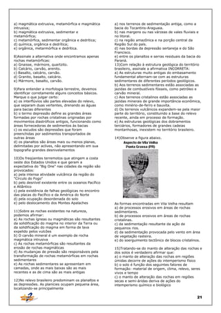 a) magmática extrusiva, metamórfica e magmática
intrusiva;
b) magmática extrusiva, sedimentar e
metamórfica;
c) metamórfica, sedimentar orgânica e dedrítica;
d) química, orgânica e dedrítica;
e) orgânica, metarmórfica e dedrítica.
8)Assinale a alternativa onde encontramos apenas
rochas metamórficas:
a) Gnaisse, mármore, quartzito.
b) Calcário, carvão, arenito.
c) Basalto, calcário, carvão.
d) Granito, basalto, calcário.
e) Mármore, basalto, carvão.
9)Para entender a morfologia terrestre, devemos
identificar corretamente alguns conceitos básicos.
Marque o que julgar certo:
a) os interflúvios são partes elevadas do relevo,
que separam duas vertentes, drenando as águas
para bacias diferentes
b) o termo depressão define as grandes áreas
formadas por rochas cristalinas originadas por
movimentos diastróficos antigos, funcionando como
áreas fornecedoras de sedimentos às bacias
c) os escudos são depressões que foram
preenchidas por sedimentos transportados de
outras áreas
d) os planaltos são áreas mais ou menos planas,
delimitadas por aclives, não apresentando em sua
topografia grandes desnivelamentos
10)Os freqüentes terremotos que atingem a costa
oeste dos Estados Unidos e que geram a
expectativa do "Big One" nas cidades da região são
provocados:
a) pela intensa atividade vulcânica da região do
"Círculo do Fogo"
b) pelo desnível existente entre os oceanos Pacífico
e Atlântico
c) pela existência de falhas geológicas no encontro
das placas do Pacífico e da América do Norte
d) pela ocupação desordenada do solo
e) pelo deslocamento dos Montes Apalaches
11)Sobre as rochas existentes na natureza,
podemos afirmar:
a) As rochas ígneas ou magmáticas são resultantes
da solidificação do magma no interior da Terra ou
da solidificação do magma em forma de lava
expelido pelos vulcões
b) O carvão mineral é um exemplo de rocha
magmática intrusiva
c) As rochas metamórficas são resultantes da
erosão de rochas magmáticas
d) As mudanças de pressão são responsáveis pela
transformação de rochas metamórficas em rochas
sedimentares
e) As rochas sedimentares se apresentam em
camadas, onde as mais baixas são as mais
recentes e as de cima são as mais antigas
12)No relevo brasileiro predominam os planaltos e
as depressões. As planícies ocupam pequena área,
localizando-se principalmente

a) nos terrenos de sedimentação antiga, como a
bacia do Tocantins-Araguaia.
b) nas margens ou nas várzeas de vales fluviais e
no litoral.
c) na região amazônica e na porção central da
Região Sul do país.
d) nas bordas da depressão sertaneja e do São
Francisco.
e) entre os planaltos e serras residuais da bacia do
Paraná.
13)Com relação à estrutura geológica do território
brasileiro, assinale a afirmativa INCORRETA:
a) As estruturas muito antigas do embasamento
fundamental alternam-se com as estruturas
sedimentares de diferentes períodos geológicos.
b) Aos terrenos sedimentares estão associadas as
jazidas de combustíveis fósseis, como petróleo e
carvão mineral.
c) Aos terrenos cristalinos estão associadas as
jazidas minerais de grande importância econômica,
como minério-de-ferro e bauxita.
d) Os terrenos vulcânicos expandem-se pela maior
parte do território, constituindo a base do relevo
recente, ainda em processo de formação.
e) As estruturas geológicas dos dobramentos
terciários, formadores de grandes cadeias
montanhosas, inexistem no território brasileiro.
14)Observe a figura abaixo.

As formas encontradas em Vila Velha resultam
a) de processos erosivos em áreas de rochas
sedimentares.
b) de processos erosivos em áreas de rochas
cristalinas.
c) da sedimentação resultante da ação de
pequenos rios.
d) da sedimentação provocada pelo vento em área
de vegetação rasteira.
e) do soerguimento tectônico de blocos cristalinos.
15)Tratando-se do manto de alteração das rochas e
dos solos é verdadeiro afirmar que:
a) o manto de alteração das rochas em regiões
úmidas decorre de ações do intemperismo físico
b) o solo é função dos seguintes fatores de
formação: material de origem, clima, relevo, seres
vivos e tempo
c) o manto de alteração das rochas em regiões
secas e semi-áridas deriva de ações do
intemperismo químico e biológico

21

 