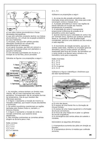 e) 1, 3 e
4)Observe as proposições a seguir:

a) com altos índices pluviométricos e fracas
densidades demográficas.
b) que vêm sofrendo constante declínio nos índices
pluviométricos, em virtude da ocupação predatória
por seus habitantes.
c) chuvosas, mas que têm sofrido grandes
alterações climáticas em virtude dos
desmatamentos ali realizados.
d) em geral chuvosas, que têm em comum a
presença de extensas áreas com plantation e
pecuária melhorada.
e) com elevadas quantidades de chuvas e, à
exceção do sul da Ásia, pouco povoadas
3)Analise as figuras e as proposições a seguir:-

1. As zonas de alta pressão atmosférica são
chamadas áreas anticiclonais. São áreas para onde
convergem ventos e massas de ar.
2. A pressão atmosférica é menor nas regiões de
baixas latitudes em função das maiores
temperaturas aí existentes.
3. A velocidade do vento é inversamente
proporcional à diferença de pressão do ar
atmosférico entre dois lugares.
4. Quando dizemos que a velocidade do vento é de,
por exemplo 2m/s, significa que qualquer partícula
desse ar, localizada no nível de observação
considerado, percorre uma distância de dois metros
a cada segundo.
5. O movimento de rotação terrestre, que gira no
sentido oeste-leste, interfere na circulação geral da
atmosfera, pois os ventos sofrem um desvio
ocasionado pela força de Coriolis. No hemisfério sul
o vento tende a se desviar para a direita e no
hemisfério norte para a esquerda.
Estão incorretas:
a) 1, 2 e 3
b) 1, 3 e 5
c) 2, 3 e 4
d) 3 e 4 apenas
e) 2, 4 e 5
5)Observe a figura e identifique o fenômeno que
ela está representando:

1. As monções, embora tenham um âmbito mais
restrito, são os mais importantes dos ventos
periódicos. Correspondem não às variações diurnas
da temperatura, mas às que resultam das
diferenças sazonais.
2. A figura 1 representa a monção de inverno ou
monções oceânicas, que trazem chuvas abundantes
e torrenciais.
3. Os ventos monçônicos caracterizam as regiões
banhadas pelo Oceano Índico e, também, o
Extremo Oriente.
4. A figura 2 representa a monção de verão ou
monção continental, que ocasiona secas
desastrosas.
5. Nas monções continentais as correntes aéreas
dirigem-se da terra para o mar.
Estão corretas:
a) 1, 2 e 3
b) 2, 3 e 4
c) 3, 4 e 5
d) 2 e 4 apenas

a) O ciclo das águas;
b) O avanço de uma frente fria e a formação de
chuvas frontais;
c) O avanço de uma massa equatorial e a formação
de chuvas convectivas;
d) O recuo de uma massa de ar polar e a gênese
de chuvas orográficas;
e) A convergência dos ventos alísios de sudeste e
nordeste.
6)Considere as seguintes afirmativas:
I. A temperatura aumenta dos pólos em direção ao
Equador.
II. A temperatura diminui à medida que a altitude
aumenta.

26

 