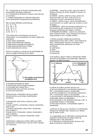 III. A temperatura do litoral é regularizada pela
proximidade das águas oceânicas.
IV. A temperatura do litoral é sempre mais alta que
a do interior.
V. Cidades localizadas em latitudes diferentes
nunca apresentam temperaturas semelhantes.
São corretas APENAS as afirmativas
a) I, II e III
b) I, III e IV
c) II, III e V
d) II, IV e V
e) III, IV e V
7)As freqüentes e abundantes chuvas que
caracterizam a zona equatorial em todo o globo são
explicadas:
a) pelo relevo acidentado.
b) pela proximidade dos oceanos.
c) pelas baixas pressões atmosféricas.
d) pelas altas temperaturas médias.
e) pela dispersão dos ventos.
8)Como se explica a ocorrência de precipitação de
neve na região intertropical do mapa?

a) MISTRAL - vento frio e seco, sopra do vale do
Ródano (França) de N-NO, durante o inverno e a
primavera.
b) FOEHN - quente, violento e seco, sopra nos
vales da Suíça e do Tirol, vindo do Sul; na
primavera, auxilia o derretimento da neve.
c) SIMUM - quente e seco, ocorre principalmente
na primavera e no verão; sopra do sul para o norte
do Saara.
d) PAMPEIRO - sopra nos pampas argentinos e no
Rio Grande do Sul, vindo do sul; frio e forte,
ocasiona o fenômeno da friagem no Brasil,
e) MONÇÕES DE VERÃO - sopram do continente
para o Oceano Índico; frios, propiciam chuvas em
vasta porção do sul e sudeste asiático.
11)Possui grandes médias pluviométricas,
temperaturas entre 24°C e 26°C, com máxima de
40°C; praticamente não tem um período seco.
Estas características pertencem ao clima:
a) tropical.
b) subtropical.
c) árido.
d) semi-árido.
e) equatorial.
12)O gráfico a seguir mostra a distribuição média
anual da precipitação e da evaporação, segundo a
latitude, no globo terrestre.

a) Compartimentação do relevo
b) Distribuição das formações vegetais
c) Circulação das massas de ar
d) Distribuição das correntes marinhas
e) Forma do continente
9)Percorrendo o Planisfério de Sul ao Norte
encontraremos as principais classificações
climáticas:
a) temperado, polar ártico, tropical e polar
antártico;
b) polar antártico, temperado, tropical, temperado,
polar ártico;
c) tropical, temperado, polar ártico, temperado,
polar antártico;
d) polar ártico, temperado, tropical, temperado e
polar antártico;
e) polar antártico, tropical, temperado e polar
ártico
10)Assinale a opção que contém dados que NÃO
caracterizam corretamente o tipo de vento indicado
em maiúsculo:

A análise do gráfico permite afirmar que
a) Na zona equatorial e nas latitudes superiores a
40°, a precipitação supera a evaporação.
b) Na zona equatorial e nas latitudes superiores a
40°, a evaporação supera a precipitação.
c) Na zona polar e nas latitudes inferiores a 30°, a
evaporação supera a precipitação.
d) Na zona polar e nas latitudes inferiores a 30°, a
precipitação supera a evaporação.
e) Nas zonas tropicais, a precipitação supera a
evaporação.
13)Dentre os fatores que interferem na distribuição
desigual da radiação solar, destaca-se o albedo,
que se define como:
a) a capacidade que os diferentes componentes da
superfície terrestre têm de refletir parte da
radiação solar e não absorvê-la.
b) os diferentes comportamentos da terra e da
água do ponto de vista térmico.

27

 