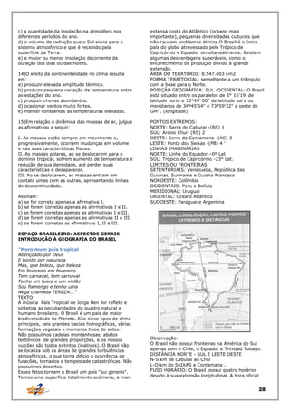 c) a quantidade da insolação na atmosfera nos
diferentes períodos do ano.
d) o volume de radiação que o Sol envia para o
sistema atmosférico e que é recebido pela
superfície da Terra.
e) a maior ou menor insolação decorrente da
duração dos dias ou das noites.
14)O efeito da continentalidade no clima resulta
em:
a) produzir elevada amplitude térmica.
b) produzir pequena variação da temperatura entre
as estações do ano.
c) produzir chuvas abundantes.
d) ocasionar ventos muito fortes.
e) manter constantes as temperaturas elevadas.
15)Em relação à dinâmica das massas de ar, julgue
as afirmativas a seguir:
I. As massas estão sempre em movimento e,
progressivamente, ocorrem mudanças em volume
e nas suas características físicas.
II. As massas polares, ao se deslocarem para o
domínio tropical, sofrem aumento de temperatura e
redução de sua densidade, até perder suas
características e desaparecer.
III. Ao se deslocarem, as massas entram em
contato umas com as outras, apresentando linhas
de descontinuidade.
Assinale:
a) se for correta apenas a afirmativa I.
b) se forem corretas apenas as afirmativas I e II.
c) se forem corretas apenas as afirmativas I e III.
d) se forem corretas apenas as afirmativas II e III.
e) se forem corretas as afirmativas I, II e III.

extensa costa do Atlântico (oceano mais
importante), pequenas diversidades culturais que
não causam problemas étricos.O Brasil é o único
país do globo atravessado pelo Trópico de
Capricórnio e Equador simultanealrnente. Existem
algumas desvantagens superáveis, como o
encarecimento da produção devido à grande
extensão.
ÁREA DO TERRTÓRIO: 8.547.403 km2
FORMA TERRITORIAL: semelhante a um triângulo
com a base para o Norte.
POSIÇÃO GEOGRÁFICA: SUL -OCIDENTAL: O Brasil
está situado entre os paralelos de 5° 16'19' de
latitude norte e 33°49' 00" de latitude sul e os
meridianos de 34º45'54" e 73º59'32" a oeste de
GMT. (longitude)
PONTOS EXTREMOS:
NORTE: Serra do Caburai -(RR) 1
SUL: Arroio Chui- (RS) 2
OESTE: Serra da Contamana -(AC) 3
LESTE: Ponta dos Seixas -(PB) 4 '
LINHAS IMAGINÁRIAS
NORTE: Linha do Equador –0º Lat
SUL: Trópico de Capricórnio -23° Lat.
LIMITES OU FRONTEIRAS
SETENTORIAIS: VenezueLa, República das
Guianas, Suriname e Guiana Francesa
NOROESTE: Colômbia
OCIDENTAIS: Peru e Bolívia
MERIDIONAL: Uruguai
ORIENTAL: Ocearo Atlântico
SUDOESTE: Paraguai e Argentina

ESPAÇO BRASILEIRO: ASPECTOS GERAIS
INTRODUÇÃO À GEOGRAFIA DO BRASIL
"Moro mum país tropical
Abençoado por Deus
E bonito por natureza
Mas, que beleza, que beleza
Em fevereiro em fevereiro
Tem carnaval, tem carnaval
Tenho um fusca e um violão
Sou flamengo e tenho uma
Nega chamada TEREZA...”
TEXTO
A música País Tropical de Jorge Ben Jor reflete e
sintetiza as peculiaridades do quadro natural e
humano brasileiro. O Brasil é um país de maior
biodiversidade do Planeta. São cinco tipos de clima
principais, seis grandes bacias hidrográficas, várias
formações vegetais e inúmeros tipos de solos.
Não possuímos cadeias montanhosas, abalos
tectônicos de grandes proporções, e os nossos
vulcões são todos extintos (inativos). O Brasil não
se localiza sob as áreas de grandes turbulências
atmosféricas, o que torna difício a ocorrência de
furacões, tornados e tempestade catastróficas. Não
possuímos desertos.
Esses fatos tornam o Brasil um país "sui generis".
Temos uma superfície totalmente ecúmena, a mais

Observação:
O Brasil não possui fronteiras na América do Sul
apenas com o Chile, o Equador e Trinidad Tobago.
DISTÂNCIA NORTE - SUL E LESTE OESTE
N-S km de Caburai ao Chui
L-O km do SeIXAS a Contamana .
FUSO HORÁRIO: O Brasil possui quatro horários
devido à sua extensão longitudinal. A hora oficial

28

 