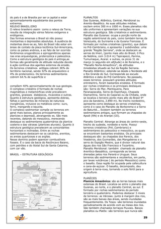 do país é a de Brasilia por ser a capital e estar
aproximadamente equidistante dos pontos
extremos.
RELEVO BRASIL.EIRO
O relevo brasileiro assim como o relevo da Terra,
resulta da integração vários fatores exógenos e
endógenos.
Das formas emersas o Brasil só não possui
montanhas e depressões absolutas. A ausência de
motanhas deve-se ao, fato do Brasil não estar em
áreas de contato da placa tectônica Sul-Americana,
como os países andinos, e ao fato de ter ocorrido
fenômenos orogenéticos e epirogenéticos apenas
nas eras arqueoógicas, proterozóica e paleozóica.
Como a estrutura geológica do país é antinga,as
formas são geralmente de altitude reduzida devido
à ação contínua dos agentes externos de erosão.
Os terrenos cristalinos antligos cobrem 36% do
território nacional, sendo 32% do arqueozóico e
4% do proterozóico. Os terrenos sedimentares
cobrem 64.% de superfícIe e
compõem 40% aproximadamente de sua geologia.
O complexo cristalino é formado de rochas
magmátlcas e metamórficas onde prevalecern
granitos, gnaisses diabásicos, mcaxistos e outras.
Quanto à estrutura geológica, apresenta dobras,
falhas e jazimentos de minerais de natureza
inorgânicas, inclusive os metálicos como: ouro,
ferro, manganês e bauxita.
O complexo sedimentar compõe os terrenos em
geral mais baixos, planos principalmente as
planícies e depressõ, abrangendo es. São mais
recentes, datando do mesozóico, merecendo
destaque os sedimentares quaternários da planície
costeira e das várzeas (planícies aluviais). Quanto à
estrutura geológica prevalecem as concordantes
horizontais e inclinadas. Entre as rochas
sedimentares destacam-se os calcários, arenitos,
as areias quartzosas e as argilas.
Nesse domínio podem aparecer combustíveis
fosseis. É o caso da bacia do Recôncavo Baiano,
com petróleo e do litotal Sul de Santa Catarina,
com car vão.
BRASIL – ESTRUTURA GEOLÓGICA

PLANALTOS
Das Guianas, Atlântico, Central, Meridional ou
Arenito-Basáltico. As suas altitudes médias;
oscilam entre 300 m e 1000 m. Esses planaltos não
são uniformes e apresentam variações na sua
estrutura geológica. São cristalinos e sedimentares.
Planalto das Guianas: ocupa a porção norte da
região setentrional do país, como também terras da
Venezuela, do Suriname e da Guiana Francesa. É
formado por rochas cristalinas (granito), que datam
no Pré-Cambriano, e apresenta 2 subdivisões: uma
grande "Região Serrana", onde se destacam as
serras do lmeri, (ponto mais alto do Brasil, 0 Pico
da Neblina, com 3.014 m) Tapirapecó, Parima,
Tumumaque, Acaraí. e outras, os picos 31 de
março (o segundo em altjtude) e de Roraima, e o
"Planalto Norte-Amazônico", de altitudes
mnodestas situado ao Sul da Região Serrana.
Planalto Atlântico: estende-se desde o Nordeste até
o Rio Grande do Sul. Corresponde ao escudo
Atlântico e data do Pré-Cambriano. No passado,
esses terrenos possuíam grandes altitudes
entretantro, foram bastantes erodidos. É formado
por rochas cristalinos e os principais destaques
são: Serra do Mar, Mantiqueira, Para
Paranapiacaba, Serra do Espinhaço, Chapada
Diamantina, Serra do Caparaó ou da Chibata, onde
se localiza o terceiro ponto mais alto do Brasil 9°
pico da bandeira, 2.890 m). No trecho nordestino,
apresenta como destaque as serras cristalinas,
como é o caso do Planalto da Borborema e a Serra
do Baturité... Existem também os terrenos
sedimentares antigos, que formam as chapadas do
Apodi (RN) e do Araripe (CE).
Planalto Central: Abrange as áreas do centro-oeste,
trecho do sudeste, nordeste e norte. Possui
terrenos cristalinos (Pré..Cambriano) e
sedimentares do paleozóico e mesozóico, os quais
se encontram bastantes erodidos. Os principais
destaques são: as chapadas dos Parecis, dos
Veadeiros, dos Guimarães, das Mangaberas e a
serra do Espigão Mestre, que é divisor natural das
águas dos rios São Francisco e Tocantins.
Planalto Meridional: também chamado de planalto
Arenítico-Bassáltico, corresponde as terras
drenadas pelos rios Paraná e Uruguai. Seus
terrenos são sedimentares e recobertos, em parte,
por lavas vulcânicas ( do período Mesozóico) como
o basalto. Essa região foi ocupada pela cafeicultura
e cana-de-açúcar. O basalto, decomposto, deu
origem à terra-roxa, tornando o solo fértil para a
agricultura.
PLANÍCIES
Planície Amazônica: são as terras baixas mais
extensas do Brasil. Localiza-se entre o planalto das
Guianas, ao norte, e o planalto Central, ao sul. É
formado por rochas sedimentares do período
terciário e quatemário. Podemos destacar 3 níveis
de terrenos: as Várzeas -junto à margem dos rios,
são as mais baixas das áreas, sendo inundadas
frequentemente. Os Tesos -são terrenos inundados
periodicamente de acordo com as meias dos rios.
São também chamados terraços Fluviais. Baixos
planaltos ou Platôs: são terrenos que nunca são

29

 
