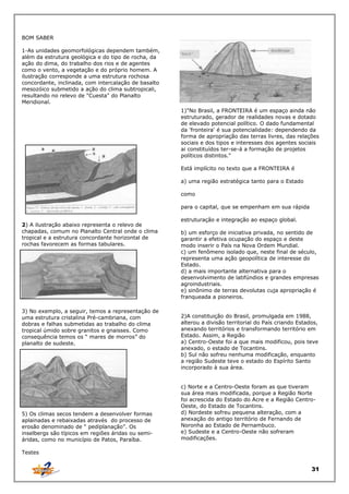 BOM SABER
1-As unidades geomorfológicas dependem também,
além da estrutura geológica e do tipo de rocha, da
ação do dima, do trabalho dos rios e de agentes
como o vento, a vegetação e do próprio homem. A
ilustração corresponde a uma estrutura rochosa
concordante, inclinada, com intercalação de basalto
mesozóico submetido a ação do clima subtropicali,
resultando no relevo de "Cuesta" do Planalto
Meridional.
1)"No Brasil, a FRONTEIRA é um espaço ainda não
estruturado, gerador de realidades novas e dotado
de elevado potencial político. O dado fundamental
da 'fronteira' é sua potencialidade: dependendo da
forma de apropriação das terras livres, das relações
sociais e dos tipos e interesses dos agentes sociais
ai constituídos ter-se-á a formação de projetos
políticos distintos."
Está implícito no texto que a FRONTEIRA é
a) uma região estratégica tanto para o Estado
como
para o capital, que se empenham em sua rápida
2) A ilustração abaixo representa o relevo de
chapadas, comum no Planalto Central onde o clima
tropical e a estrutura concordante horizontal de
rochas favorecem as formas tabulares.

3) No exemplo, a seguir, temos a representação de
uma estrutura cristalina Pré-cambriana, com
dobras e falhas submetidas ao trabalho do clima
tropical úmido sobre granitos e gnaisses. Como
consequência temos os “ mares de morros” do
planalto de sudeste.

5) Os climas secos tendem a desenvolver formas
aplainadas e rebaixadas através do processo de
erosão denominado de “ pediplanação”. Os
inselbergs são típicos em regiões áridas ou semiáridas, como no município de Patos, Paraíba.

estruturação e integração ao espaço global.
b) um esforço de iniciativa privada, no sentido de
garantir a efetiva ocupação do espaço e deste
modo inserir o País na Nova Ordem Mundial.
c) um fenômeno isolado que, neste final de século,
representa uma ação geopolítica de interesse do
Estado.
d) a mais importante alternativa para o
desenvolvimento de latifúndios e grandes empresas
agroindustriais.
e) sinônimo de terras devolutas cuja apropriação é
franqueada a pioneiros.
2)A constituição do Brasil, promulgada em 1988,
alterou a divisão territorial do País criando Estados,
anexando territórios e transformando território em
Estado. Assim, a Região
a) Centro-Oeste foi a que mais modificou, pois teve
anexado, o estado de Tocantins.
b) Sul não sofreu nenhuma modificação, enquanto
a região Sudeste teve o estado do Espírito Santo
incorporado à sua área.
c) Norte e a Centro-Oeste foram as que tiveram
sua área mais modificada, porque a Região Norte
foi acrescida do Estado do Acre e a Região CentroOeste, do Estado de Tocantins.
d) Nordeste sofreu pequena alteração, com a
anexação do antigo território de Fernando de
Noronha ao Estado de Pernambuco.
e) Sudeste e a Centro-Oeste não sofreram
modificações.

Testes

31

 