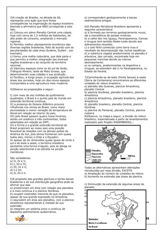 3)A criação de Brasília, na década de 60,
representa uma ação que teve fortes
conseqüências na organização do espaço brasileiro.
Assinale a afirmativa que NÃO corresponde a este
fato.
a) Colocou em pleno Planalto Central uma cidade,
hoje com cerca de 1,5 milhões de habitantes, de
alto poder de consumo, ampliando o mercado
regional.
b) Permitiu melhor planejamento econômico das
diversas regiões brasileiras, feito de acordo com as
peculiaridades de cada área (Sudene, Sudam - por
exemplo).
c) Gerou uma malha rodoviária, que dela parte e
que permitiu a melhor integração das diversas
regiões brasileiras e do conjunto do território
nacional.
d) Valorizou espaços como os do sul de Goiás,
Triângulo Mineiro, leste de Mato Grosso, que
desenvolveram suas cidades e sua produção.
e) Facilitou, a longo prazo, a ocupação agrícola das
áreas dos cerrados, hoje um dos novos espaços
incorporados a uma agricultura mais moderna.
4)Observe as proposições a seguir:
I) com mais de oito milhões de quilômetros
quadrados, o Brasil é o quinto país do mundo em
extensão territorial contínua;
II) a presença do Oceano Atlântico provoca
influências nos climas do Brasil, como maior
pluviosidade e menor variação de temperatura do
litoral em relação ao interior do país;
III) pelo Brasil passam quatro fusos horários,
sendo um oceânico e três continentais, todos
adiantados em relação ao GMT;
IV) a forma e a grande extensão territorial do
Brasil propiciam ao nosso país uma posição
favorável às relações com os demais países da
América do Sul, pois temos fronteiras com quase
todos eles, menos o Chile e o Equador;
V) apesar de ter dimensões quase iguais de norte a
sul e de leste a oeste, o território brasileira
apresenta uma forma irregular, pois se alarga na
porção setentrional e se estreita na porção
meridional.
São verdadeiras:
a) II, IV e V;
b) I, III e IV;
c) III, IV e V;
d) I e III;
e) II, III e V.
5)A propósito das grandes planícies e terras baixas
brasileiras e de sua distribuição geográfica pode-se
afirmar que elas
a) predominam em área com relação aos planaltos
e a mais contínua é a planície litorânea.
b) ocupam extensões menores do que os planaltos,
apesar de sua grande expressão na Amazônia.
c) equivalem em área aos planaltos, com a planície
amazônica representando a metade de sua
extensão.
d) integram um sistema único e contínuo de
depósitos sedimentares quaternários.

e) correspondem geologicamente a bacias
sedimentares antigas.
6)O Planalto Meridional Brasileiro apresenta a
seguinte característica:
a) é formado por terrenos geologicamente novos,
daí a inexistência de jazidas minerais.
b) a calha dos rios Iguaçu, Paranapanema, Canoas
e Uruguai tem sentido Oeste-Leste devido aos
dobramentos recentes.
c) o solo fértil conhecido como terra roxa é
resultado da decomposição das rochas basálticas.
d) a cobertura vegetal predominante no planalto é
arbustiva, tipo cerrado, encontrada hoje em
pequenas manchas devido ao intenso
desmatamento.
e) os campos, predominantes na Argentina e
Uruguai, se estendem até o rio Paranapanema, no
Estado do Paraná.
7)Caminhando-se de leste (Ponta Seixas) à oeste
(Serra da Contamana) encontramos as diferentes
unidades do relevo brasileiro:
a) planalto das Guianas, planície Amazônica,
planalto Central
b) planície litorânea, planalto brasileiro, planície
Amazônica
c) planície Amazônica, planalto brasileiro, planície
Amazônica
d) planalto brasileiro, planalto Central, planície
litorânea
e) planície do Pantanal, planalto Central, planície
costeira
8)Observe, no mapa a seguir, a divisão do relevo
brasileiro, sistematizada a partir de levantamentos
realizados pelo Projeto RADAMBRASIL.-

Todas as alternativas apresentam alterações
introduzidas por essa divisão, EXCETO
a) Ampliação do número de unidades do relevo.
b) Aumento na extensão das áreas de planície.
c) Diminuição da extensão de algumas áreas de
planalto.
d) Introdução das depressões como unidades de
relevo.
e)Foi produzida pelo geógrafo Jurandir Ross
9)A questão a seguir deve ser respondida com base
no mapa que se segue:

32

 
