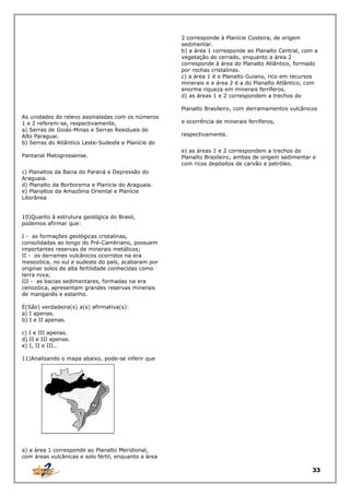 2 corresponde à Planície Costeira, de origem
sedimentar.
b) a área 1 corresponde ao Planalto Central, com a
vegetação do cerrado, enquanto a área 2
corresponde à área do Planalto Atlântico, formado
por rochas cristalinas.
c) a área 1 é o Planalto Guiano, rico em recursos
minerais e a área 2 é a do Planalto Atlântico, com
enorme riqueza em minerais ferríferos.
d) as áreas 1 e 2 correspondem a trechos do
Planalto Brasileiro, com derramamentos vulcânicos
As unidades do relevo assinaladas com os números
1 e 2 referem-se, respectivamente,
a) Serras de Goiás-Minas e Serras Residuais do
Alto Paraguai.
b) Serras do Atlântico Leste-Sudeste e Planície do
Pantanal Matogrossense.

e ocorrência de minerais ferríferos,
respectivamente.
e) as áreas 1 e 2 correspondem a trechos do
Planalto Brasileiro, ambas de origem sedimentar e
com ricos depósitos de carvão e petróleo.

c) Planaltos da Bacia do Paraná e Depressão do
Araguaia.
d) Planalto da Borborema e Planície do Araguaia.
e) Planaltos da Amazônia Oriental e Planície
Litorânea
10)Quanto à estrutura geológica do Brasil,
podemos afirmar que:
I - as formações geológicas cristalinas,
consolidadas ao longo do Pré-Cambriano, possuem
importantes reservas de minerais metálicos;
II - os derrames vulcânicos ocorridos na era
mesozóica, no sul e sudeste do país, acabaram por
originar solos de alta fertilidade conhecidas como
terra roxa;
III - as bacias sedimentares, formadas na era
cenozóica, apresentam grandes reservas minerais
de manganês e estanho.
É(São) verdadeira(s) a(s) afirmativa(s):
a) I apenas.
b) I e II apenas.
c) I e III apenas.
d) II e III apenas.
e) I, II e III..
11)Analisando o mapa abaixo, pode-se inferir que

a) a área 1 corresponde ao Planalto Meridional,
com áreas vulcânicas e solo fértil, enquanto a área

33

 