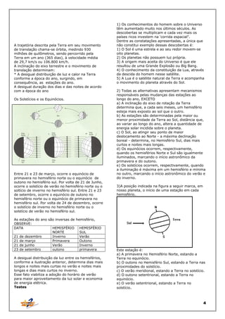 A trajetória descrita pela Terra em seu movimento
de translação chama-se órbita, medindo 930
milhões de quilõmetros, sendo percorrido pela
Terra em um ano (365 dias), à velocidade média
de 29,7 km/s ou 106.800 km/h.
A inclinação do eixo terrestre e o movimento de
translação determinam:
* A desigual distribuição de luz e calor na Terra
conforme a época do ano, surgindo, em
consequência, as estações do ano.
A desigual duração dos dias e das noites de acordo
com a época do ano
Os Solstícios e os Equinócios.

Entre 21 e 23 de março, ocorre o equinócio de
primavera no hemisfério norte ou o equinócio de
outono no hemisfério sul. Por volta de 21 de Junho,
ocorre o solstício de verão no hemisfério norte ou o
soltício de inverno no hemisfério sul. Entre 21 e 23
de setembro, ocorre o equinócio de outono no
hemisfério norte ou o equinócio de primavera no
hemisfério sul. Por volta de 24 de dezembro, ocorre
o solstício de inverno no hemisfério norte ou o
solstício de verão no hemisfério sul.
As estações do ano são inversas de hemisfério,
OBSERVE:
DATA
HEMISFÉRIO HEMISFÉRIO
NORTE
SUL
21 de dezembro
Inverno
Verão
21 de março
Primavera
Outono
21 de junho
Verão
Inverno
23 de setembro
outono
primavera
A desigual distribuição da luz entre os hemisférios,
conforme a ilustração anterior, determina dias mais
longos e noites mais curtas no verão e noites mais
longas e dias mais curtos no inverno.
Esse fato viabiliza a adoção do horário de verão
para maior aproveitamento da luz solar e economia
de energia elétrica.
Testes

1) Os conhecimentos do homem sobre o Universo
têm aumentado muito nos últimos séculos. As
descobertas se multiplicam e cada vez mais os
países ricos investem na 'corrida espacial".
Dentre as constatações apresentadas, a única que
não constitui exemplo dessas descobertas é:
1) O Sol é uma estrela e ao seu redor movem-se
oito planetas.
2) Os planetas não possuem luz própria.
3) A origem mais aceita do Universo é que ele
resultou de uma Grande Explosão ou Bíg Bang.
4) O conhecimento da constituição da Lua, através
da descida do homem nesse satélite.
5) A Lua é o satélite natural da Terra e acompanha
o movimento do planeta através do Sol.
2) Todas as alternativas apresentam mecanismos
responsáveis pelas mudanças das estações ao
longo do ano, EXCETO
a) A inclinação do eixo de rotação da Terra
determina que, a cada seis meses, um hemisfério
esteja mais exposto ao sol que o outro.
b) As estações são determinadas pela maior ou
menor proximidade da Terra ao Sol, distância que,
ao variar ao longo do ano, altera a quantidade de
energia solar incidida sobre o planeta.
c) O Sol, ao atingir seu ponto de maior
deslocamento ao Norte - a máxima declinação
boreal - determina, no Hemisfério Sul, dias mais
curtos e noites mais longas.
d) Os equinócios ocorrem, respectivamente,
quando os hemisférios Norte e Sul são igualmente
iluminados, marcando o início astronômico da
primavera e do outono.
e) Os solstícios ocorrem, respectivamente, quando
a iluminação é máxima em um hemisfério e mínima
no outro, marcando o início astronômico do verão e
do inverno.
3)A posição indicada na figura a seguir marca, em
nosso planeta, o início de uma estação em cada
hemisfério.

Este estação é:
a) A primavera no Hemisfério Norte, estando a
Terra no equinócio.
b) O outono no Hemisfério Sul, estando a Terra nas
proximidades do solstício.
c) O verão meridional, estando a Terra no solstício.
d) O outono setentrional, estando a Terra no
equinócio.
e) O verão setentrional, estando a Terra no
solstício.

4

 