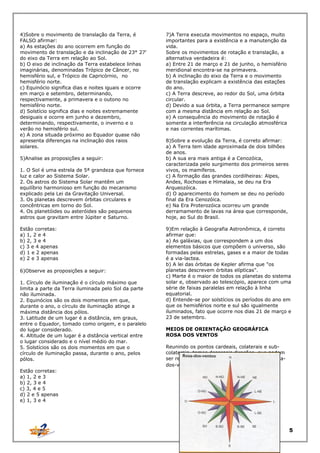 4)Sobre o movimento de translação da Terra, é
FALSO afirmar:
a) As estações do ano ocorrem em função do
movimento de translação e da inclinação de 23° 27'
do eixo da Terra em relação ao Sol.
b) O eixo de inclinação da Terra estabelece linhas
imaginárias, denominadas Trópico de Câncer, no
hemisfério sul, e Trópico de Capricórnio, no
hemisfério norte.
c) Equinócio significa dias e noites iguais e ocorre
em março e setembro, determinando,
respectivamente, a primavera e o outono no
hemisfério norte.
d) Solstício significa dias e noites extremamente
desiguais e ocorre em junho e dezembro,
determinando, respectivamente, o inverno e o
verão no hemisfério sul.
e) A zona situada próximo ao Equador quase não
apresenta diferenças na inclinação dos raios
solares.
5)Analise as proposições a seguir:
1. O Sol é uma estrela de 5ª grandeza que fornece
luz e calor ao Sistema Solar.
2. Os astros do Sistema Solar mantêm um
equilíbrio harmonioso em função do mecanismo
explicado pela Lei da Gravitação Universal.
3. Os planetas descrevem órbitas circulares e
concêntricas em torno do Sol.
4. Os planetóides ou asteróides são pequenos
astros que gravitam entre Júpiter e Saturno.
Estão corretas:
a) 1, 2 e 4
b) 2, 3 e 4
c) 3 e 4 apenas
d) 1 e 2 apenas
e) 2 e 3 apenas
6)Observe as proposições a seguir:
1. Círculo de iluminação é o círculo máximo que
limita a parte da Terra iluminada pelo Sol da parte
não iluminada.
2. Equinócios são os dois momentos em que,
durante o ano, o círculo de iluminação atinge a
máxima distância dos pólos.
3. Latitude de um lugar é a distância, em graus,
entre o Equador, tomado como origem, e o paralelo
do lugar considerado.
4. Altitude de um lugar é a distância vertical entre
o lugar considerado e o nível médio do mar.
5. Solstícios são os dois momentos em que o
círculo de iluminação passa, durante o ano, pelos
pólos.

7)A Terra executa movimentos no espaço, muito
importantes para a existência e a manutenção da
vida.
Sobre os movimentos de rotação e translação, a
alternativa verdadeira é:
a) Entre 21 de março e 21 de junho, o hemisfério
meridional encontra-se na primavera.
b) A inclinação do eixo da Terra e o movimento
de translação explicam a existência das estações
do ano.
c) A Terra descreve, ao redor do Sol, uma órbita
circular.
d) Devido a sua órbita, a Terra permanece sempre
com a mesma distância em relação ao Sol.
e) A consequência do movimento de rotação é
somente a interferência na circulação atmosférica
e nas correntes marítimas.
8)Sobre a evolução da Terra, é correto afirmar:
a) A Terra tem idade aproximada de dois bilhões
de anos.
b) A sua era mais antiga é a Cenozóica,
caracterizada pelo surgimento dos primeiros seres
vivos, os mamíferos.
c) A formação das grandes cordilheiras: Alpes,
Andes, Rochosas e Himalaia, se deu na Era
Arqueozóica.
d) O aparecimento do homem se deu no período
final da Era Cenozóica.
e) Na Era Proterozóica ocorreu um grande
derramamento de lavas na área que corresponde,
hoje, ao Sul do Brasil.
9)Em relação à Geografia Astronômica, é correto
afirmar que:
a) As galáxias, que correspondem a um dos
elementos básicos que compõem o universo, são
formadas pelas estrelas, gases e a maior de todas
é a via-lactea.
b) A lei das órbitas de Kepler afirma que "os
planetas descrevem órbitas elípticas".
c) Marte é o maior de todos os planetas do sistema
solar e, observado ao telescópio, aparece com uma
série de faixas paralelas em relação à linha
equatorial.
d) Entende-se por solstícios os períodos do ano em
que os hemisférios norte e sul são igualmente
iluminados, fato que ocorre nos dias 21 de março e
23 de setembro.
MEIOS DE ORIENTAÇÃO GEOGRÁFICA
ROSA DOS VENTOS
Reunindo os pontos cardeais, colaterais e subcolaterais, temos dezesseis direções, que podem
ser representadas por uma figura chamada rosados-ventos:

Estão corretas:
a) 1, 2 e 3
b) 2, 3 e 4
c) 3, 4 e 5
d) 2 e 5 apenas
e) 1, 3 e 4

5

 