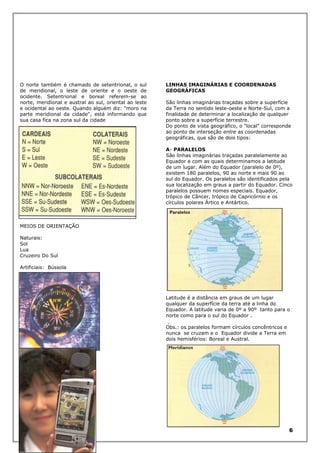O norte também é chamado de setentrional, o sul
de meridional, o leste de oriente e o oeste de
ocidente. Setentrional e boreal referem-se ao
norte, meridional e austral ao sul, oriental ao leste
e ocidental ao oeste. Quando alguém diz: "moro na
parte meridional da cidade", está informando que
sua casa fica na zona sul da cidade

LINHAS IMAGINÁRIAS E COORDENADAS
GEOGRÁFICAS
São linhas imaginárias traçadas sobre a superfície
da Terra no sentido leste-oeste e Norte-Sul, com a
finalidade de determinar a localização de qualquer
ponto sobre a superfície terrestre.
Do ponto de vista geográfico, o "local" corresponde
ao ponto de interseção entre as coordenadas
geográficas, que são de dois tipos:
A- PARALELOS
São linhas imaginárias traçadas paralelamente ao
Equador e com as quais determinamos a latitude
de um lugar. Além do Equador (paralelo de 0º),
existem 180 paralelos, 90 ao norte e mais 90 ao
sul do Equador. Os paralelos são identificados pela
sua localização em graus a partir do Equador. Cinco
paralelos possuem nomes especiais. Equador,
trópico de Câncer, trópico de Capricórnio e os
círculos polares Ártico e Antártico.

MEIOS DE ORIENTAÇÃO
Naturais:
Sol
Lua
Cruzeiro Do Sul
Artificiais: Bússola

Latitude é a distância em graus de um lugar
qualquer da superfície da terra até a linha do
Equador. A latitude varia de 0º a 90º tanto para o
norte como para o sul do Equador .
Obs.: os paralelos formam círculos concêntricos e
nunca se cruzam e o Equador divide a Terra em
dois hemisférios: Boreal e Austral.

GPS

6

 