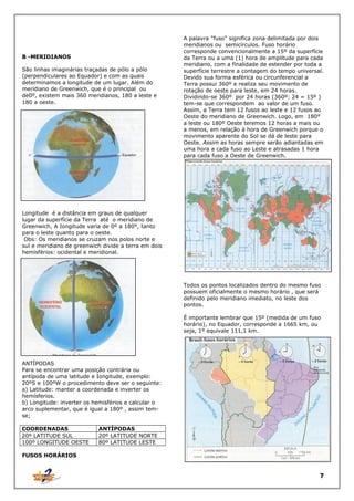 B -MERIDIANOS
São linhas imaginárias traçadas de pólo a pólo
(perpendiculares ao Equador) e com as quais
determinamos a longitude de um lugar. Além do
meridiano de Greenwich, que é o principal ou
de0º, existem mais 360 meridianos, 180 a leste e
180 a oeste.

A palavra "fuso" significa zona delimitada por dois
meridianos ou semicírculos. Fuso horário
corresponde convencionalmente a 15º da superfície
da Terra ou a uma (1) hora de amplitude para cada
meridiano, com a finalidade de estender por toda a
superfície terrestre a contagem do tempo universal.
Devido sua forma esférica ou circunferencial a
Terra possui 360º e realiza seu movimento de
rotação de oeste para leste, em 24 horas.
Dividindo-se 360º por 24 horas (360º: 24 = 15º )
tem-se que correspondem ao valor de um fuso.
Assim, a Terra tem 12 fusos ao leste e 12 fusos ao
Oeste do meridiano de Greenwich. Logo, em 180°
a leste ou 180º Oeste teremos 12 horas a mais ou
a menos, em relação à hora de Greenwich porque o
movimento aparente do Sol se dá de leste para
Oeste. Assim as horas sempre serão adiantadas em
uma hora a cada fuso ao Leste e atrasadas 1 hora
para cada fuso a Oeste de Greenwich.

Longitude é a distância em graus de qualquer
lugar da superfície da Terra até o meridiano de
Greenwich, A Iongitude varia de 0º a 180°, tanto
para o leste quanto para o oeste.
Obs: Os meridianos se cruzam nos polos norte e
sul e meridiano de greenwich divide a terra em dois
hemisférios: ocidental e meridional.

Todos os pontos localizados dentro do mesmo fuso
possuem oficialmente o mesmo horário , que será
definido pelo meridiano imediato, no leste dos
pontos.
É importante lembrar que 15º (medida de um fuso
horário), no Equador, corresponde a 1665 km, ou
seja, 1º equivale 111,1 km.

ANTÍPODAS
Para se encontrar uma posição contrária ou
antípoda de uma latitude e Iongitude, exemplo:
20ºS e 100ºW o procedimento deve ser o seguinte:
a) Latitude: manter a coordenada e inverter os
hemísferios.
b) Longitude: inverter os hemisférios e calcular o
arco suplementar, que é igual a 180º , assim temse;
COORDENADAS
20º LATITUDE SUL
100º LONGITUDE OESTE

ANTÍPODAS
20º LATITUDE NORTE
80º LATITUDE LESTE

FUSOS HORÁRIOS

7

 
