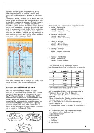 No Brasil existem quatro fusos horários, todos
atrasados em relação ao fuso de Londres, pois
nosso país está inteiramente a oeste do meridiano
de
Greenwich. Assim, quando são 9 horas em São
Paulo, no Rio de Janeiro e em grande parte do país,
ainda são 8 horas no Amazonas e 7 horas no Acre.
No mesmo instante, são 12 horas em Londres.
Durante o verão os dias são mais longos que as
noites, pois nessa época do ano o Sol aparece mais
cedo e desaparece mais tarde. Para aproveitar
melhor a luz do dia e redistribuir os horários de
consumo de energia elétrica, foi estabelecido o
horário deverão. Hoje, cerca de 70 países adotamo
horário de verão, inclusive o Brasil.

Os mapas 1,2 e 3 representam, respectivamente,
a) mapa 1 = longitude
mapa 2 = latitude
mapa 3 = zonas climáticas
b) mapa1 = meridianos
mapa 2 = paralelos
mapa 3 = zonas climáticas
c) mapa1 = latitude
mapa 2 = paralelos
mapa 3 = fusos horários
d) mapa1 = paralelos
mapa 2 = meridianos
mapa 3 = zonas climáticas
e) mapa1 = meridianos
mapa 2 = longitude
mapa 3 = fusos horários
2)No quadro a seguir, estão indicadas as
coordenadas geográficas de diferentes localidades.

Obs: Não esqueça que o horário de verão varia
com a latitude e não com com a longitude.
A LINHA INTERNACIONAL DA DATA

Com base nestes dados, julgue os ítens:

Uma vez estabelecendo o sistema de fusos
horários, foi necessário determinar a partir de qual
meridiano deveria começar a contagem do novo
dia. A linha escolhida foi o meridiano de 180º ( o
antemeridiano internacional) ou linha intemacional
da data. Essa linha atravessa o oceno Pacífico,
apresentando vários desvios para não passar por
nenhum lugar habitado. Teoricamente a pessoa
que ficar em pé sobre essa linha, virado para o
norte, terá o pé direito no Domingo (por exemplo)
e o pé esquerdo na Segunda-feira.

0 0 Todas as localidades estão situadas entre o
Trópico de Câncer e a linha do Equador.
1 1 As localidades B e C estão situadas na
Austrália.
2 2 As localidades A e E estão situadas na zona
intertropical, no Hemisfério Sul.
3 3 As localidades mais próximas da linha do
Equador são F e A.
4 4 A localidade D está a noroeste da localidade F.

Testes
1)Para responder à esta questão, considere os
mapas a seguir.

3)"Linhas imaginárias traçadas de pólo a pólo,
atravessando a linha do Equador,
perpendicularmente."
O texto define:
a) latitudes
b) longitudes
c) paralelos
d) meridianos

8

 