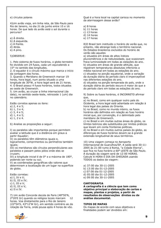 e) círculos polares
4)Um avião viaja, em linha reta, de São Paulo para
Rio de Janeiro, no dia 21 de junho entre 15 e 16
horas. De que lado do avião está o sol durante o
percurso?
a) À direita.
b) À esquerda.
c) À frente.
d) Atrás.
e) A pino.
5)OBSERVE:
1. Pelo sistema de fusos horários, o globo terrestre
foi dividido em 24 fusos, cada um equivalendo a
15° no sentido das longitudes.
2. O equador é o círculo máximo que marca o início
da contagem das horas.
3. Quando o Meridiano de Greenwich marcar 19
horas, hora legal, num ponto situado a uma
longitude de 30°W, a hora legal será de 21 horas.
4. O Brasil possui 4 fusos horários, todos situados
ao oeste de Greenwich.
5. Um avião, ao cruzar a linha internacional (da
data), no sentido oeste-leste, retrocede 1 (um) dia
no calendário.
Estão corretos apenas os itens:
a) 2, 4 e 5;
b) 1, 3 e 4;
c) 3, 4 e 5;
d) 1, 4 e 5;
e) 1, 2 e 4.
6) Analise as proposições a seguir:
I) os paralelos são importantes porque permitem
avaliar a latitude que é a distância em graus a
partir Equador;
II) os paralelos têm diâmetros iguais e,
logicamente, comprimentos ou perímetros também
iguais;
III) os meridianos são círculos perpendiculares aos
paralelos e passam pelos pólos onde eles se
cruzam;
IV) a longitude inicial é de 0° e a máxima de 180°,
podendo ser norte ou sul;
V) as coordenadas geográficas são valores que
determinam a localização de um lugar na superfície
do globo.
Estão corretas:
a) I, IV e V;
b) II, III e IV;
c) I, III e V;
d) II, III e V;
e) II e IV.
7) Um avião Concorde decola de Paris (48°50'N,
2°20'E Gr) quando os relógios locais marcam
12
horas. Voa diretamente para o Rio de Janeiro
(22°54'S, 43°12'W Gr), em sentido contrário ao da
rotação da Terra, onde pousa após 4 horas de vôo.

Qual é a hora local na capital carioca no momento
da aterrissagem desse avião?
a) 8 horas
b) 11 horas
c) 13 horas
d) 14 horas
e) 17 horas
8)O Brasil tem instituído o horário de verão que, no
entanto, não abrange todo o território nacional.
Os Estados brasileiros excluídos do horário de
verão são aqueles
a) situados em áreas de altos índices
pluviométricos e de nebulosidade, que ocasionam
fraca luminosidade em todas as estações do ano.
b) situados em áreas de grande altitude, que
registram temperaturas absolutas inferiores a
média nacional em todas as estações do ano.
c) situados na porção equatorial, onde a variação
da duração diária do período claro é imperceptível
nas diferentes estações do ano.
d) situados na porção temperada do país, onde a
duração diária do período escuro é maior do que a
do período claro em todas as estações do ano.
9) Sobre os fusos horários, é INCORRETO afirmar
que,
a) no Brasil, como em qualquer outro país do
Ocidente, a hora legal está adiantada em relação à
hora legal dos países do Oriente.
b) no Brasil, como no mundo inteiro, os fusos
horários são definidos em relação ao fuso horário
inicial que, por convenção, é o delimitado pelo
meridiano de Greenwich.
c) no Brasil e em muitas outras áreas do globo, os
limites teóricos são substituídos por limites práticos
que levam em conta fronteiras políticas.
d) no Brasil e em muitos outros países do globo, as
diferenças de fusos horários devem-se à grande
extensão longitudinal de seus territórios.
10) Uma viagem começa no Aeroporto
Internacional de Guarulhos/SP. A saída será 30-112005 às 21:00 rumo à Roma, "a Cidade Eterna",
que fica no fuso horário a 60° LESTE de São Paulo.
A duração da viagem será de 12:00 HORAS.
Calcule A HORA E DIA DA GHEGADA usando
TODOS os dados da viagem:
a) 37:00 dia 30-11-2005
b) 13:00 dia 01-12-2005
c) 07:00 dia 01-12-2005
d) 05:00 dia 01-12-2005
e) 09:00 dia 30-11-2005
CARTOGRAFIA
A cartografia é a ciência que tem como
objetivo principal a elaboração de cartas e
mapas, plantas e projetos, a partir de
resultados de observações diretas ou de
análise documental.
TIPOS DE MAPAS
Os mapas de acordo com seus objetivos e
finalidades podem ser divididos em:

9

 