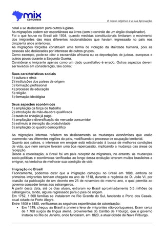O nosso objetivo é a sua Aprovação

natal e se deslocarem para outros lugares.
As migrações podem ser espontâneas ou livres (sem o controle de um órgão disciplinador).
Foi o que houve no Brasil até 1934, quando medidas constitucionais limitaram o movimento
dos imigrantes das mais diferentes nacionalidades que haviam ingressado no país nos
cinqüenta anos anteriores.
As migrações forçadas constituem uma forma de violação da liberdade humana, pois as
pessoas são deslocadas por interesse de outros grupos.
Como exemplo, pode-se citar a escravidão africana ou as deportações de judeus, europeus e
outros povos durante a Segunda Guerra.
Considerar o imigrante apenas como um dado quantitativo é errado. Outros aspectos devem
ser levados em consideração, tais como:

Suas características sociais
1) cultura e etnia
2) instituições dos países de origem
3) formação profissional
4) processo de educação
5) religião
6) formação ideológica

Seus aspectos econômicos
1) ampliação da força de trabalho
2) introdução de mão-de-obra qualificada
3) custo de criação já pago
4) ampliação e diversificação do mercado consumidor
5) estímulo à elevação da produtividade
6) ampliação do quadro demográfico

As migrações internas refletem no deslocamento as mudanças econômicas que estão
ocorrendo nas diferentes regiões do país, modificando o processo de ocupação territorial.
Quanto aos países, o interesse em emigrar está relacionado à busca de melhores condições
de vida, que nem sempre tiveram uma boa repercussão, implicando a mudança das áreas de
recepção.
Desde a colonização, o Brasil foi um país receptor de migrantes, no entanto, as mudanças
socio-políticas e econômicas verificadas ao longo dessa evolução levaram muitos brasileiros a
emigrar, na tentativa de melhorar sua condição de vida

Imigração no Brasil
Teoricamente, podemos dizer que a imigração começou no Brasil em 1808, embora os
primeiros imigrantes tenham chegado no ano de 1818, durante a regência de D. João VI, por
ocasião da publicação de um decreto em 25 de novembro do mesmo ano, o qual permitia ao
governo conceder terras aos estrangeiros.
A partir desta data, até os dias atuais, entraram no Brasil aproximadamente 5,5 milhões de
estrangeiros, tendo, alguns regressado para o país de origem.
Em 1752, 1.500 famílias se instalaram no Rio Grande do Sul, fundando o Porto dos Casais,
atual cidade de Porto Alegre.
Entre 1808 e 1850, verificamos as seguintes experiências de colonização:
    • Em 1819, cheguu ao Brasil a primeira leva de imigrantes não-portugueses. Eram cerca
       de 1.700 suíços de língua alemã, provenientes do Cantão de Friburgo, que o governo
       instalou no Rio de Janeiro, onde fundaram, em 1820, a atual cidade de Nova Friburgo.
 