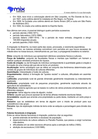 O nosso objetivo é a sua Aprovação

   •   Em 1824, teve início a colonização alemã em São Leopoldo, no Rio Grande do Sul, e,
       em 1827, outra colônia alemã foi instalada em Rio Negro, no Paraná.
   •   Em 1829, foi fundada uma colônia alemã em Santo Amaro (SP) e outra em São Pedro
       de Alcântara (SC).
   •   Em 1830, foi criada uma colônia alemã no Espírito Santo.

Nos últimos cem anos, é possível distinguir quatro períodos sucessivos:
  • período alemão (1850-1871);
  • período ítalo-eslavo (1872-1886);
  • período italiano (1887-1914) - foi o período de maior entrada, chegando a atingir
       100.000 imigrantes anuais;
  • período japonês (1920-1934).

A imigração no Brasil foi, na maior parte das vezes, provocada, e raramente espontânea.
Por esse motivo, as maiores entradas coincidiram com períodos em que houve escassez de
mãode-obra na nossa lavoura, intensificando-se, por isso, a propaganda brasileira no exterior.

Etnia: conjunto de indivíduos que apresentam idênticos caracteres físicos e culturais.
Força de trabalho: conjunto de faculdades físicas e mentais que habilitam um homem a
realizar qualquer atividade produtora de riqueza.
Custo de criação: ou de formação do indivíduo correspondente à quantidade gasta à criação e
formação de uma criança até que ela se torne um produtor.
Aculturação: termo sociológico que se refere ao conjunto dos fenômenos determinados pelo
contato de grupos de indivíduos de culturas diferentes.
Assimilação: interpretação e fusão de culturas.
Enquistamento: relativo à formação de "quistos raciais" e culturais, dificuldade em assimilar
culturas.
Latifúndio: propriedade rural de grande dimensão geralmente inexplorada ou indevidamente
explorada.
Minifúndio: propriedade rural de pequenas proporções, geralmente explorada através da
agricultura de subsistência.
Policultura: sistema agrícola que se baseia no cultivo de vários produtos simultaneamente, em
diferentes espaços.
Expropriar: retirar alguma coisa de alguém, roubar.
Grileiro: aquele que procura apossar-se de terras alheias mediante escrituras falsas.
Arrendatário: aquele que arrenda uma propriedade ou parte desta, mediante um certo preço e
tempo.
Posseiro: que se estabelece em terras de alguém com o intuito de produzir para sua
subsistência e seu grupo.
Parceiro: tipo de exploração indireta da terra onde se estipula a porcentagem para divisão dos
lucros.

Fatores favoráveis à imigração
Entre os vários fatores favoráveis à imigração, podemos citar os seguintes:
   • grande extensão do território e escassez de população;
   • desenvolvimento da cultura cafeeira no Planalto Paulista, que passou a exigir numerosa
       mão-deobra;
   • dificuldades em se obter escravos africanos após a extinção do tráfico (1850);
   • abolição da escravatura (13/5/1888);
 