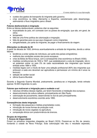O nosso objetivo é a sua Aprovação


   •   custeio dos gastos de transporte do imigrante pelo governo;
   •   crise econômica na Itália, Alemanha e Espanha, caracterizada pelo desemprego,
       estimulando o fluxo imigratório para o Brasil.
   •
Fatores desfavoráveis à imigração
Entre os fatores desfavoráveis, podemos citar os seguintes:
   • tropicalidade do país, em contraste com os países de emigração, que são, em geral, de
       clima
   • temperado;
   • falta de uma firme política de colonização e imigração;
   • falta de garantias para os que aqui chegavam como imigrantes;
   • obrigatoriedade, por parte do imigrante, de pagar o financiamento da viagem.

Alterações na década da 30
A partir da década de 1930, diminuiu acentuadamente a entrada de imigrantes, devido a vários
fatores:
    • tendência a evitar saídas de indivíduos, por parte dos países emigratórios;
    • melhoria das condições sociais dos povos europeus;
    • crise da Bolsa de Nova Iorque, com a conseqüente crise econômica no Brasil (1930);
    • medidas constitucionais de 1934 e 1937, que estabeleceram a cota de imigração, isto é,
       só poderiam entrar no país 2% de cada nacionalidade dos imigrantes que haviam
       entrado entre 1884 e 1934;
    • medidas legais com o intuito de fazer uma seleção profissional (80% dos imigrantes que
       entravam a cada ano deveriam ser agricultores e permanecer um mínimo de 4 anos na
       lavoura);
    • seleção de caráter social:
    • última Guerra Mundial.

Durante a Segunda Guema Mundial, praticamente, paralisou-se a imigração, tendo entrado
apenas 18.500 imigrantes no país.

Fatores que motiveram a imigração para o sudeste e sul
   • natureza climática dessas regiões, por terem favorecido a instalação dos europeus;
   • desenvolvimento da cultura cafeeira, principalmente em São Paulo;
   • colonização de povoamento, desenvolvida no Sul do país principalmente;
   • desenvolvimento econômico ocorrido anós 1850.

Conseqüências desta imigração
  • formação das pequenas e médias propriedades rurais;
  • introdução de novas formas de produção rural;
  • introdução de novos vegetais na agricultura;
  • composição étnica com predominância de brancos.

Grupos de imigrantes
1. Suíços de língua alemã
Foram os primeiros imigrantes chegados ao Brasil (1819). Fixaram-se no Rio de Janeiro,
fundando a cidade de Nova Friburgo. Esta colonização não deu o resultado esperado,
 