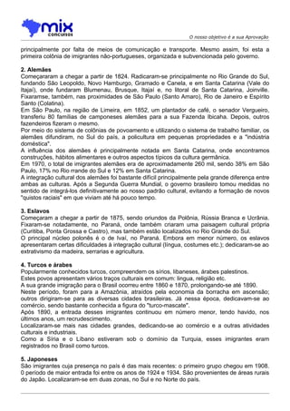 O nosso objetivo é a sua Aprovação

principalmente por falta de meios de comunicação e transporte. Mesmo assim, foi esta a
primeira colônia de imigrantes não-portugueses, organizada e subvencionada pelo governo.

2. Alemães
Começararam a chegar a partir de 1824. Radicaram-se principalmente no Rio Grande do Sul,
fundando São Leopoldo, Novo Hamburgo, Gramado e Canela, e em Santa Catarina (Vale do
Itajaí), onde fundaram Blumenau, Brusque, Itajaí e, no litoral de Santa Catarina, Joinville.
Fixaramse, também, nas proximidades de São Paulo (Santo Amaro), Rio de Janeiro e Espírito
Santo (Colatina).
Em São Paulo, na região de Limeira, em 1852, um plantador de café, o senador Vergueiro,
transferiu 80 famílias de camponeses alemães para a sua Fazenda Ibicaha. Depois, outros
fazendeiros fizeram o mesmo.
Por meio do sistema de colônias de povoamento e utilizando o sistema de trabalho familiar, os
alemães difundiram, no Sul do país, a policultura em pequenas propriedades e a "indústria
doméstica".
A influência dos alemães é principalmente notada em Santa Catarina, onde encontramos
construções, hábitos alimentares e outros aspectos típicos da cultura germânica.
Em 1970, o total de imigrantes alemães era de aproximadamente 260 mil, sendo 38% em São
Paulo, 17% no Rio rrande do Sul e 12% em Santa Catarina.
A integração cultural dos alemães foi bastante difícil principalmente pela grande diferença entre
ambas as culturas. Após a Segunda Guerra Mundial, o governo brasileiro tomou medidas no
sentido de integrá-los definitivamente ao nosso padrão cultural, evitando a formação de novos
"quistos raciais" em que viviam até há pouco tempo.

3. Eslavos
Começaram a chegar a partir de 1875, sendo oriundos da Polônia, Rússia Branca e Ucrânia.
Fixaram-se notadamente, no Paraná, onde também criaram uma paisagem cultural própria
(Curitiba, Ponta Grossa e Castro), mas também estão localizados no Rio Grande do Sul.
O principal núcleo polonês é o de Ivaí, no Paraná. Embora em menor número, os eslavos
apresentaram certas dificuldades à integraçâo cultural (língua, costumes etc.); dedicaram-se ao
extrativismo da madeira, serrarias e agricultura.

4. Turcos e árabes
Popularmente conhecidos turcos, compreendem os sírios, libaneses, árabes palestinos.
Estes povos apresentam vários traços culturais em comum: lingua, religião etc.
A sua grande imigração para o Brasil ocorreu entre 1860 e 1870, prolongando-se até 1890.
Neste período, foram para a Amazônia, atraídos pela economia da borracha em ascensão;
outros dirigiram-se para as diversas cidades brasileiras. Já nessa época, dedicavam-se ao
comércio, sendo bastante conhecida a figura do "turco-mascate".
Após 1890, a entrada desses imigrantes continuou em número menor, tendo havido, nos
últimos anos, um recrudescimento.
Localizaram-se mais nas cidades grandes, dedicando-se ao comércio e a outras atividades
culturais e industriais.
Como a Síria e o Líbano estiveram sob o domínio da Turquia, esses imigrantes eram
registrados no Brasil como turcos.

5. Japoneses
São imigrantes cuja presença no país é das mais recentes: o primeiro grupo chegou em 1908.
0 período de maior entrada foi entre os anos de 1924 e 1934. São provenientes de áreas rurais
do Japão. Localizaram-se em duas zonas, no Sul e no Norte do país.
 