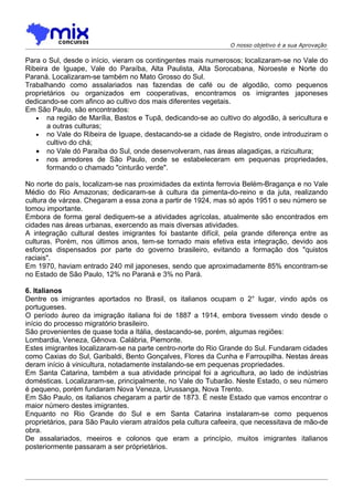 O nosso objetivo é a sua Aprovação

Para o Sul, desde o início, vieram os contingentes mais numerosos; localizaram-se no Vale do
Ribeira de Iguape, Vale do Paraíba, Alta Paulista, Alta Sorocabana, Noroeste e Norte do
Paraná. Localizaram-se também no Mato Grosso do Sul.
Trabalhando como assalariados nas fazendas de café ou de algodão, como pequenos
proprietários ou organizados em cooperativas, encontramos os imigrantes japoneses
dedicando-se com afinco ao cultivo dos mais diferentes vegetais.
Em São Paulo, são encontrados:
   • na região de Marília, Bastos e Tupã, dedicando-se ao cultivo do algodão, à sericultura e
       a outras culturas;
   • no Vale do Ribeira de Iguape, destacando-se a cidade de Registro, onde introduziram o
       cultivo do chá;
   • no Vale dó Paraíba do Sul, onde desenvolveram, nas áreas alagadiças, a rizicultura;
   • nos arredores de São Paulo, onde se estabeleceram em pequenas propriedades,
       formando o chamado "cinturão verde".

No norte do país, localizam-se nas proximidades da extinta ferrovia Belém-Bragança e no Vale
Médio do Rio Amazonas; dedicaram-se à cultura da pimenta-do-reino e da juta, realizando
cultura de várzea. Chegaram a essa zona a partir de 1924, mas só após 1951 o seu número se
tomou importante.
Embora de forma geral dediquem-se a atividades agrícolas, atualmente são encontrados em
cidades nas áreas urbanas, exercendo as mais diversas atividades.
A integração cultural destes imigrantes foi bastante difícil, pela grande diferença entre as
culturas. Porém, nos últimos anos, tem-se tornado mais efetiva esta integração, devido aos
esforços dispensados por parte do governo brasileiro, evitando a formação dos "quistos
raciais".
Em 1970, haviam entrado 240 mil japoneses, sendo que aproximadamente 85% encontram-se
no Estado de São Paulo, 12% no Paraná e 3% no Pará.

6. Italianos
Dentre os imigrantes aportados no Brasil, os italianos ocupam o 2° lugar, vindo após os
portugueses.
O período áureo da imigração italiana foi de 1887 a 1914, embora tivessem vindo desde o
início do processo migratório brasileiro.
São provenientes de quase toda a Itália, destacando-se, porém, algumas regiões:
Lombardia, Veneza, Gênova. Calábria, Piemonte.
Estes imigrantes localizaram-se na parte centro-norte do Rio Grande do Sul. Fundaram cidades
como Caxias do Sul, Garibaldi, Bento Gonçalves, Flores da Cunha e Farroupilha. Nestas áreas
deram início à vinicultura, notadamente instalando-se em pequenas propriedades.
Em Santa Catarina, também a sua atividade principal foi a agricultura, ao lado de indústrias
domésticas. Localizaram-se, principalmente, no Vale do Tubarão. Neste Estado, o seu número
é pequeno, porém fundaram Nova Veneza, Urussanga, Nova Trento.
Em São Paulo, os italianos chegaram a partir de 1873. É neste Estado que vamos encontrar o
maior número destes imigrantes.
Enquanto no Rio Grande do Sul e em Santa Catarina instalaram-se como pequenos
proprietários, para São Paulo vieram atraídos pela cultura cafeeira, que necessitava de mão-de
obra.
De assalariados, meeiros e colonos que eram a princípio, muitos imigrantes italianos
posteriormente passaram a ser próprietários.
 