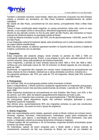 O nosso objetivo é a sua Aprovação

Também a atividade industrial, neste Estado, difere das anteriores. Enquanto nos dois Estados
citados a indústria era doméstica, em São Paulo fundaram estabelecimentos de caráter
capitalista.
Na cidade de São Paulo, concentram-se em dois bairros, principalmente: Brás e Bela Vista
(Bexiga).
Talvez a maior contribuição deste imigrante, no campo econômico, tenha sido, como no caso
alemão, a sua reação contra a monocultura, difundindo largamente a policultura.
Devido ao seu elevado número no Sul do país (além de São Paulo), são marcantes os traços
culturais de influência italiana na população sulista do Brasil.
O total de italianos entrados no país, até 1970, era de aproximadamente 1.630.000, sendo 73%
em São Paulo.
A sua integração cultural foi bastante rápida, pela semelhança com a cultura brasileira, também
de origem atlanto-mediterrânea.
Além das áreas citadas, os italianos aparecem também no Espírito Santo, próximo à cidade de
Colatina, juntamente com os alemães.

7. Espanhóis
Estes imigrantes são bastante antigos, tendo entrado no período de 1580 a 1640 um
contingente relativamente grande. Porém, a sua entrada no país, até o período colonial, foi em
número reduzido, talvez pela existência da América Espanhola.
Como imigrantes, o período de maior entrada situou-se entre 1904 e 1914. De 1950 a 1963,
verificou-se uma reativação (cerca de 120 mil entraram no Brasil) seguida de uma redução, a
partir de 1964.
Atualmente, os espanhóis têm imigrado em número maior, localizando-se principalmente nas
áreas urbanas do Sul e Sudeste. Dedicam-se a várias atividades (comércio, indústria etc.).
Os espanhóis perfaziam, até 1970, por volta de 710 mil imigrantes. Desse total 78% entraram
em São Paulo.

8. Portugueses
De 1500 até 1808, só os portugueses podiam entrar livremente no Brasil.
Após a independência, o Brasil continuou recebendo regularmente os imigrantes portugueses.
Estes imigrantes tiveram dois períodos predominantes de entrada: o período de 1891 a 1930 e
após 1950.
Estes imigrantes localizaram-se principalmente em dois Estados: São Paulo, com 45%, e Rio
de Janeiro, com 40%, além de estarem geograficamente dispersos por todo o país.
Atualmente, é o imigrante mais numeroso, com aproximadamente 1.785.000 elementos.
Os portugueses, pelos dispositivos legais, não sofreram restrições aplicadas a outros
imigrantes (quota de imigração).
Nos últimos anos, aproximadamente 50% dos imigrantes entrados no país são constituídos
pelos portugueses, nos quais se inclui o grupo de angolanos.

9. Outros imigrantes
Além das nacionalidades acima citadas, aparecem ainda no Brasil, embora em número menor,
chineses, ingleses, franceses, norte-americanos, holandeses, quase todos localizados nas
áreas urbanas; para alguns, a assimilação de nossa cultura é fácil (franceses), mas para
outros, a integração cultural se processa lentamente (chineses e ingleses).
O Brasil recebeu 86 mil austríacos e 34 mil franceses, imigrantes também encontrados quase
somente nas áreas urbanas.
Os holandeses, apesar de terem emigrado para o Brasil desde o tempo colonial, só
recentemente marcaram de fato sua presença no Brasil, por meio de um trabalho de
 