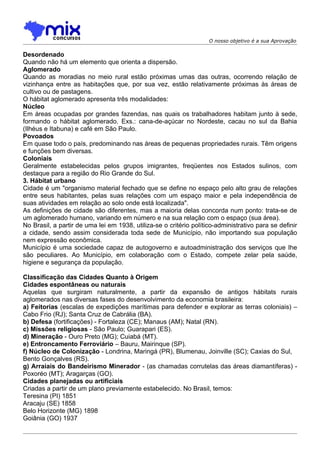 O nosso objetivo é a sua Aprovação

Desordenado
Quando não há um elemento que orienta a dispersão.
Aglomerado
Quando as moradias no meio rural estão próximas umas das outras, ocorrendo relação de
vizinhança entre as habitações que, por sua vez, estão relativamente próximas às áreas de
cultivo ou de pastagens.
O hábitat aglomerado apresenta três modalidades:
Núcleo
Em áreas ocupadas por grandes fazendas, nas quais os trabalhadores habitam junto à sede,
formando o hábitat aglomerado. Exs.: cana-de-açúcar no Nordeste, cacau no sul da Bahia
(Ilhéus e Itabuna) e café em São Paulo.
Povoados
Em quase todo o país, predominando nas áreas de pequenas propriedades rurais. Têm origens
e funções bem diversas.
Coloniais
Geralmente estabelecidas pelos grupos imigrantes, freqüentes nos Estados sulinos, com
destaque para a região do Rio Grande do Sul.
3. Hábitat urbano
Cidade é um "organismo material fechado que se define no espaço pelo alto grau de relações
entre seus habitantes, pelas suas relações com um espaço maior e pela independência de
suas atividades em relação ao solo onde está localizada".
As definições de cidade são diferentes, mas a maioria delas concorda num ponto: trata-se de
um aglomerado humano, variando em número e na sua relação com o espaço (sua área).
No Brasil, a partir de uma lei em 1938, utiliza-se o critério político-administrativo para se definir
a cidade, sendo assim considerada toda sede de Município, não importando sua população
nem expressão econômica.
Município é uma sociedade capaz de autogoverno e autoadministração dos serviços que Ihe
são peculiares. Ao Município, em colaboração com o Estado, compete zelar pela saúde,
higiene e segurança da população.

Classificação das Cidades Quanto à Origem
Cidades espontâneas ou naturais
Aquelas que surgiram naturalmente, a partir da expansão de antigos hábitats rurais
aglomerados nas diversas fases do desenvolvimento da economia brasileira:
a) Feitorias (escalas de expedições marítimas para defender e explorar as terras coloniais) –
Cabo Frio (RJ); Santa Cruz de Cabrália (BA).
b) Defesa (fortificações) - Fortaleza (CE); Manaus (AM); Natal (RN).
c) Missões religiosas - São Paulo; Guarapari (ES).
d) Mineração - Ouro Preto (MG); Cuiabá (MT).
e) Entroncamento Ferroviário – Bauru, Mairinque (SP).
f) Núcleo de Colonização - Londrina, Maringá (PR), Blumenau, Joinville (SC); Caxias do Sul,
Bento Gonçalves (RS).
g) Arraiais do Bandeirismo Minerador - (as chamadas corrutelas das áreas diamantíferas) -
Poxoréo (MT); Aragarças (GO).
Cidades planejadas ou artificiais
Criadas a partir de um plano previamente estabelecido. No Brasil, temos:
Teresina (PI) 1851
Aracaju (SE) 1858
Belo Horizonte (MG) 1898
Goiânia (GO) 1937
 
