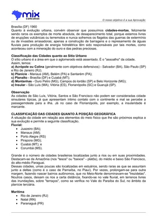 O nosso objetivo é a sua Aprovação

Brasília (DF) 1960
Quanto à evolução urbana, convém observar que possuímos cidades-mortas, felizmente
sendo raros os exemplos de morte absoluta, de desaparecimento total, porque estamos livres
de erupções vulcânicas ou terremotos e nunca sofremos os flagelos das guerras de extermínio
ou de invasões arrasadoras; apenas a construção de barragens e o represamento de águas
fluviais para produção de energia hidrelétrica têm sido responsáveis por tais mortes, como
aconteceu com a mineração do ouro e das pedras preciosas.

Classificação das Cidades quanto ao Sítio Urbano
O sítio urbano é a área em que o aglomerado está assentado. É o "assoalho" da cidade.
Assim, temos:
a) Acrópole ou Colina (geralmente com objetivos defensivos) - Salvador (BA), São Paulo (SP)
e Rio de Janeiro (RJ).
b) Planície - Manaus (AM), Belém (PA) e Santarém (PA);
c) Planalto - Brasília (DF) e Cuiabá (MT);
d) Montanhas - Ouro Petro (MG), Campos do lordão (SP) e Belo Horizonte (MG);
e) Insular - São Luís (MA), Vitória (ES), Florianópolis (SC) e Guarujá (SP).

Observação
As cidades de São Luís, Vitória, Santos e São Francisco não podem ser consideradas cidade
sinsulares típicas, já que apresentam íntimo contato com o continente e mal se percebe a
passagemdeste para a ilha. Já no caso de Florianópolis, por exemplo, a insularidade é
marcante.

CLASSIFICAÇÃO DAS CIDADES QUANTO À POSIÇÃO GEOGRÁFICA
A situação da cidade em relação aos elementos do meio físico que lhe são próximos explica a
sua evolução e permite a seguinte classificação.
Fluvial:
   • Juazeiro (BA);
   • Manaus (AM);
   • Porto Alegre (RS)
   • Pirapora (MG);
   • Cuiabá (MT); e
   • Corumbá (MS).

Grande é o número de cidades brasileiras localizadas junto a rios ou em suas proximidades.
Destacam-se da Amazônia (nos "tesos" ou "baixos" - platôs), do médio e baixo São Francisco,
do alto-médio Paraguai.
Dessas cidades, umas poucas são localizadas em estuários, sendo raras as que se assuntam
junto a deltas (como é o caso de Parnaíba, no Piauí). Por vezes, prolongam-se para outra
margem, fazendo nascer bairros autônomos, que no Meio-Norte denominavam-se "trezidelas".
Noutros casos, deixam os rios a certa distância, fixando-se no vale fluvial, em terrenos livres
das inundações, sobre "terraços", como se verifica no Vale do Paraíba do Sul, no âmbito da
planície terciária.

Marítima
  • Rio de Janeiro (RJ)
  • Natal (RN)
  • Paranaguá (PR)
 