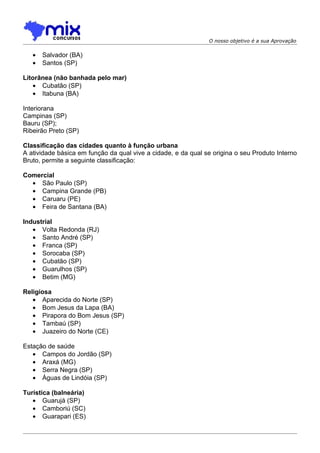 O nosso objetivo é a sua Aprovação


   •   Salvador (BA)
   •   Santos (SP)

Litorânea (não banhada pelo mar)
   • Cubatão (SP)
   • Itabuna (BA)

Interiorana
Campinas (SP)
Bauru (SP);
Ribeirão Preto (SP)

Classificação das cidades quanto à função urbana
A atividade básica em função da qual vive a cidade, e da qual se origina o seu Produto Interno
Bruto, permite a seguinte classificação:

Comercial
  • São Paulo (SP)
  • Campina Grande (PB)
  • Caruaru (PE)
  • Feira de Santana (BA)

Industrial
   • Volta Redonda (RJ)
   • Santo André (SP)
   • Franca (SP)
   • Sorocaba (SP)
   • Cubatão (SP)
   • Guarulhos (SP)
   • Betim (MG)

Religiosa
   • Aparecida do Norte (SP)
   • Bom Jesus da Lapa (BA)
   • Pirapora do Bom Jesus (SP)
   • Tambaú (SP)
   • Juazeiro do Norte (CE)

Estação de saúde
   • Campos do Jordão (SP)
   • Araxá (MG)
   • Serra Negra (SP)
   • Águas de Lindóia (SP)

Turística (balneária)
   • Guarujá (SP)
   • Camboriú (SC)
   • Guarapari (ES)
 