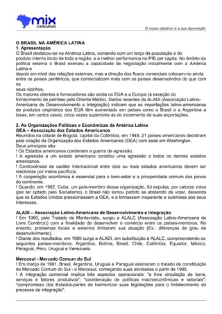 O nosso objetivo é a sua Aprovação



O BRASIL NA AMÉRICA LATINA
1. Apresentação
O Brasil destacou-se na América Latina, contando com um terço da população e do
produto interno bruto de toda a região, e a melhor performance no PIB per capita. No âmbito da
política externa o Brasil exerceu a capacidade de negociação inicialmente com a América
Latina e
depois em nível das relações externas, mas a direção dos fluxos comerciais colocam-no ainda
entre os países periféricos, que comercializam mais com os países desenvolvidos do que com
os
seus vizinhos.
Os maiores clientes e fornecedores são ainda os EUA e a Europa (à exceção do
fornecimento de petróleo pelo Oriente Médio). Dados recentes da ALADI (Associação Latino-
Americana de Desenvolvimento e Integração) indicam que as importações latino-americanas
de produtos originários dos EUA têm aumentado em países como o Brasil e a Argentina a
taxas, em certos casos, cinco vezes superiores às do incremento de suas exportações.

2. As Organizações Políticas e Econômicas da América Latina
OEA – Associação dos Estados Americanos
Reunidos na cidade de Bogotá, capital da Colômbia, em 1948, 21 países americanos decidiram
pela criação da Organização dos Estados Americanos (OEA) com sede em Washington.
Seus princípios são:
! Os Estados americanos condenam a guerra de agressão.
! A agressão a um estado americano constitui uma agressão a todos os demais estados
americanos.
! Controvérsias de caráter internacional entre dois ou mais estados americanos devem ser
resolvidas por meios pacíficos.
! A cooperação econômica é essencial para o bem-estar e a prosperidade comum dos povos
do continente.
! Quando, em 1962, Cuba, um país-membro dessa organização, foi expulsa, por catorze votos
(por ter optado pelo Socialismo), o Brasil não tomou partido se abstendo de votar, deixando
que os Estados Unidos pressionassem a OEA, e a tornassem inoperante e submissa aos seus
interesses.

ALADI – Associação Latino-Americana de Desenvolvimento e Integração
! Em 1960, pelo Tratado de Montevidéu, surgiu a ALALC (Associação Latino-Americana de
Livre Comércio) com a finalidade de desenvolver o comércio entre os países-membros. No
entanto, problemas locais e externos limitaram sua atuação (Ex.: diferenças de grau de
desenvolvimento).
! Diante dos resultados, em 1980 surge a ALADI, em substituição à ALALC, compreendendo os
seguintes países-membros: Argentina, Bolívia, Brasil, Chile, Colômbia, Equador, México,
Paraguai, Peru, Uruguai e Venezuela.

Mercosul - Mercado Comum do Sul
! Em março de 1991, Brasil, Argentina, Uruguai e Paraguai assinaram o tratado de constituição
do Mercado Comum do Sul - o Mercosul, começando suas atividades a partir de 1995.
! A integração comercial implica três aspectos operacionais: "a livre circulação de bens,
serviços e fatores produtivos"; "coordenaçâo de políticas macroeconômicas e setoriais";
"compromisso dos Estados-partes de harmonizar suas legislações para o fortalecimento do
processo de integração".
 