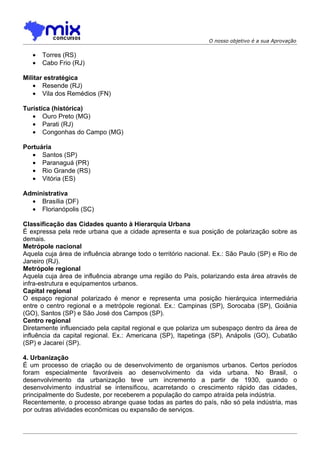 O nosso objetivo é a sua Aprovação


   •   Torres (RS)
   •   Cabo Frio (RJ)

Militar estratégica
   • Resende (RJ)
   • Vila dos Remédios (FN)

Turística (histórica)
   • Ouro Preto (MG)
   • Parati (RJ)
   • Congonhas do Campo (MG)

Portuária
   • Santos (SP)
   • Paranaguá (PR)
   • Rio Grande (RS)
   • Vitória (ES)

Administrativa
  • Brasília (DF)
  • Florianópolis (SC)

Classificação das Cidades quanto à Hierarquia Urbana
É expressa pela rede urbana que a cidade apresenta e sua posição de polarização sobre as
demais.
Metrópole nacional
Aquela cuja área de influência abrange todo o território nacional. Ex.: São Paulo (SP) e Rio de
Janeiro (RJ).
Metrópole regional
Aquela cuja área de influência abrange uma região do País, polarizando esta área através de
infra-estrutura e equipamentos urbanos.
Capital regional
O espaço regional polarizado é menor e representa uma posição hierárquica intermediária
entre o centro regional e a metrópole regional. Ex.: Campinas (SP), Sorocaba (SP), Goiânia
(GO), Santos (SP) e São José dos Campos (SP).
Centro regional
Diretamente influenciado pela capital regional e que polariza um subespaço dentro da área de
influência da capital regional. Ex.: Americana (SP), Itapetinga (SP), Anápolis (GO), Cubatão
(SP) e Jacareí (SP).

4. Urbanização
É um processo de criação ou de desenvolvimento de organismos urbanos. Certos períodos
foram especialmente favoráveis ao desenvolvimento da vida urbana. No Brasil, o
desenvolvimento da urbanização teve um incremento a partir de 1930, quando o
desenvolvimento industrial se intensificou, acarretando o crescimento rápido das cidades,
principalmente do Sudeste, por receberem a população do campo atraída pela indústria.
Recentemente, o processo abrange quase todas as partes do país, não só pela indústria, mas
por outras atividades econômicas ou expansão de serviços.
 