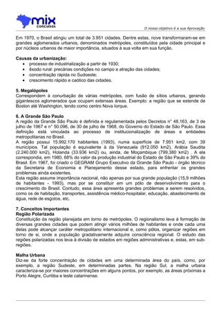 O nosso objetivo é a sua Aprovação

Em 1970, o Brasil atingiu um total de 3.951 cidades. Dentre estas, nove transformaram-se em
grandes aglomerados urbanos, denominados metrópoles, constituídos pela cidade principal e
por núcleos urbanos de maior importância, situados à sua volta em sua função.

Causas da urbanização:
  • processo de industrialização a partir de 1930;
  • êxodo rural: precárias condições no campo e atração das cidades;
  • concentraçâo rápida no Sudoeste;
  • crescimento rápido e caótico das cidades.

5. Megalópoles
Correspondem à conurbação de várias metrópoles, com fusão de sítios urbanos, gerando
gigantescos aglomerados que ocupam extensas áreas. Exemplo: a região que se estende de
Boston até Washington, tendo como centro Nova Iorque.

6. A Grande São Paulo
A região da Grande São Paulo é definida e regulamentada pelos Decretos n° 48.163, de 3 de
julho de 1967 e n° 50.096, de 30 de julho de 1968, do Governo do Estado de São Paulo. Essa
definição está vinculada ao processo de institucionalização de áreas e entidades
metropolitanas no Brasil.
A região possui 15.992.170 habitantes (1993), numa superfície de 7.951 km2, com 39
municípios. Tal população é equivalente à da Venezuela (912.050 km2), Arábia Saudita
(2.240.000 km2), Holanda (33.936 km2) ou, ainda, de Moçambique (799.380 km2) . A ela
correspondia, em 1980, 68% do valor da produção industrial do Estado de São Paulo e 39% do
Brasil. Em 1967, foi criado o GEGRAM Grupo Executivo da Grande São Paulo - órgão técnico
da Secretaria de Economia e Planejamento desse estado, para enfrentar os grandes
problemas ainda existentes.
Esta região assume importância nacional, não apenas por sua grande população (15,9 milhões
de habitantes - 1993), mas por se constituir em um pólo de desenvolvimento para o
crescimento do Brasil. Contudo, essa área apresenta grandes problemas a serem resolvidos,
como os de habitação, transportes, assistência médico-hospitalar, educação, abastecimento de
água, rede de esgotos, etc.

7. Conceitos Importantes
Região Polarizada
Constituição da região planejada em torno de metrópoles. O regionalismo leva à formação de
diversas grandes cidades que podem atingir vários milhões de habitantes e onde cada uma
delas pode alcançar caráter metropolitano internacional e, como pólos, organizar regiões em
torno de si, onde a população gradativamente adquire consciência regional. O estudo das
regiões polarizadas nos leva à divisão de estados em regiões administrativas e, estas, em sub-
regiões.

Malha Urbana
Diz-se da forte concentração de cidades em uma determinada área do país, como, por
exemplo, a região Sudeste, em determinadas partes. Na região Sul, a malha urbana
caracteriza-se por maiores concentrações em alguns pontos, por exemplo, as áreas próximas a
Porto Alegre, Curitiba e leste catarinense.
 