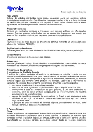 O nosso objetivo é a sua Aprovação

Rede Urbana
Sistema de cidades distribuídas numa região, encaradas como um complexo sistema
circulatório entre núcleos e funções diferentes, mantendo relações entre si e dependentes de
um centro principal que comande a vida regional. Existem redes urbanas mais e menos
organizadas, estando em permanente processo de transformação.

Áreas metropolitanas
Conjunto de municípios contíguos e integrados com serviços públicos de infra-estrutura
comuns. Grandes espaços urbanizados que se apresentam integrados, seja quanto aos
aspectos físicos ou funcionais de uma metrópole que exerce o papel dirigente.

Conurbação
Reunião de duas ou mais cidades de crescimento contínuo formando um único aglomerado
urbano. Ex: Regiâo do ABC (SP).

Regiões funcionais urbanas
Divisão regional tendo por base a influência das cidades sohre o espaço ou sua polarização.

Macrocefalismo
Crescimento acentuado e desordenado das cidades.

Subemprego
Atividade gerada pelo inchaço do setor terciário, com atividades tais como cuidador de carros,
vendedores de semáforos, biscateiros; surgem para desafogar a falta de trabalho.

A Importância da Agricultura
1. Importância da Atividade Agrícola
O cultivo de produtos agrícolas alimentícios ou destinados à indústria consiste em uma
importante atividade econômica que, para desenvolver-se, necessita da mão-de-obra humana
para arar, adubar e plantar as espécies. A agricultura é diferenciada, desta forma, da atividade
extrativa vegetal que somente retira produtos da natureza. Destaca-se a importância da
agricultura no processo de desempenho econômico do Brasil nos seguintes aspectos:
    • representa grande parte dos produtos exportados;
    • responde por parte significativa do produto interno líquido do país, superior a 10%;
    • corresponde à base da alimentação do país, portanto, é um setor destacável da
        economia, além de servir produtos agropecuários ao desenvolvimento da indústria,
        principalmente do setor alimentício;
    • apesar da importância mostrada do setor agrícola no Brasil, o país ainda não é auto-
        suficiente na produção de alimentos. Importamos vários produtos agrícolas, como o
        trigo, de maior valor;
    • a posição do Brasil no cultivo de produtos tropicais, principalmente de frutas, como
        laranja e banana, é destacada mundialmente.

2. Fatores Naturais
Clima
Embora a agricultura não dependa unicamente das condições climáticas, a verdade é que elas
assumem importância fundamental para a prática agrícola. A existência de variados tipos
climáticos no País (equatorial, tropical, de altitude, subtropical e semi-árido) permite uma boa
diversificação da produção agrícola, podendo-se cultivar desde os vegetais tipicamente
 