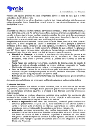 O nosso objetivo é a sua Aprovação

tropicais até aqueles próprios de áreas temperadas, como é o caso do trigo, que é o mais
cultivado no Centro-Sul do País.
Devido ao predomínio de climas tropicais, é natural que nossa agricultura seja baseada no
cultivo de vegetais típicos desse clima, como é o caso do café, da cana-de-açúcar, do cacau,
do algodão e outros.

Solo
A camada superficial da litosfera, formada por rocha decomposta, e onde há vida microbiana, é
o que definimos como solo. As transformações físico-químicas criam aí condições favoráveis a
nutrição e desenvolvimento das plantas e espécies vegetais de modo geral. Seu processo de
formação é denominado pedogênese, sendo lento e complexo, dependendo da rocha matriz,
do clima, das características do relevo e da matéria orgânica presente.
A espessura do solo varia e ele tem ciclo evolutivo: há solos jovens, maduros e senis. Uma vez
degradados, é difícil recuperá-los. Devido à diversidade de nossa geologia e condições
climáticas, o Brasil possui vários tipos de solos agrícolas, considerados, de modo geral, muito
ácidos e frágeis, ao contrário do refrão comumente utilizado de que no Brasil "se plantando
tudo dá". Sendo assim, para que sejam utilizados de forma eficiente, os solos brasileiros têm
que ser corrigidos de maneira correta quanto à acidez ou composição química.
    • Massapê ou Massapé: solo escuro e resultante da composição do ganisse e do
       calcário. É um solo de elevada fertilidade natural, encontrado na Zona da Mata
       Nordestina, onde, desde o período Colonial, é utilizado para o plantio da cana-de-
       açúcar.
    • Terra Roxa: solo castanho-avermelhado, resultante da decomposição do basalto. É
       também um solo de elevada fertilidade, de origem vulcânica, encontrado no Planalto
       Meridional e utilizado para diversos cultivos, com destaque para o café.
    • Solo de Várzea: trata-se de um solo fertilizado pelo acúmulo de matéria orgânica e
       húmus trazido pelo rio margeado por ele. No entanto, devido às inundações constantes,
       restringe seu uso a alguns produtos, tais como o arroz.
    • Salmourão: solo argiloso, geralmente formado pela decomposição do granito em climas
       úmidos.
Apresenta alguma fertilidade e é encontrado no Planalto Atlântico e no Centro-Sul do País.

Problemas dos Solos
Há diversos problemas que afetam os solos brasileiros, mas os mais comuns são: erosão,
esgotamento, laterização e lixiviação. Esses provocam graves conseqüências que decorrem
das características climáticas (quentes e úmidos) e das técnicas agrícolas empregadas
(rudimentares).
Apesar de limitadas, as medidas atualmente adotadas para combater tais problemas são:
terraceamentos, curvas de nível, aplicação de adubos, irrigação e reflorestamento. Tais
práticas são mais difundidas nas regiôes Sudeste e Sul do País.
    • Erosão e esgotamento dos solos: são provocados, sobretudo, pelas características
       climáticas predominantes no país, isto é, maior concentração das chuvas durante o
       verão, e também pelo predomínio de técnicas rudimentares de cultivo: plantio em
       encostas de morros, inadequação dos vegetais às condições naturais, etc.
    • Laterização: processo característico das regiões intertropicais de clima úmido e
       estações chuvosa e seca alternadas. Consiste na remoção da sílica e no enriquecimento
       dos solos em óxidos de ferro e alumínio, originando a formação de uma "crosta
       ferruginosa" capaz de impedir ou dificultar a prática agrícola. Esta crosta é conhecida
       também como "canga" e aparece em grandes extensões dos chapadões do Centro-
       Oeste e na Amazônia.
 