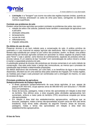 O nosso objetivo é a sua Aprovação

   •   Lixiviação: é a "lavagem" que ocorre nos solos das regiões tropicais úmidas, quando as
       chuvas intensas atravessam os solos de cima para baixo, carregando os elementos
       nutritivos superficiais.

Combate aos problemas do solo
Existem várias técnicas agrícolas que podem combater os problemas dos solos, tais como:
   • rotação de solos e de culturas, podendo haver também a associação da agricultura com
      a pecuária;
   • adubação adequada;
   • terraceamento;
   • curvas de nível;
   • reflorestamento;
   • irrigação adequada.

Os efeitos do uso do solo
Preservar árvores é um bom método para a conservação do solo. A prática primitiva da
queimada e o uso irracional do espaço agrícola são destrutivos. Não é recomendável que a
floresta seja substituída por campo ou por cuitivo dos produtos, porém, no Brasil, uma prática
desenvolvida por técnicas agrícolas consiste em aproveitar os restos vegetais da própria mata
para "forrar" o solo e plantar, como técnica de sombreamento, espécies de produtos entre as
árvores nativas. É um sistema do tipo "corredor" com racionalização de cultivo móvel e a idéia
é manter a capacidade produtiva do solo.
A substituição gradual de árvores não produtivas por árvores comerciais é um outro método de
conservação, mas este pode trazer o perigo das monoculturas, ao menos que o processo de
substituição seja limitado a determinadas proporções.
Os efeitos destrutivos das enchentes, por outro lado, e os benefícios da água e dos minerais
dissolvidos, difundem-se em uma extensa área pelos sistemas de irrigação. Em muitas regiões,
as medidas para irrigar o solo precisam ser combinadas com a drenagem do mesmo, no caso
de excesso de água.

Principais problemas da agricultura
Subaproveitnmanto do Espaço Agrícola
   • O Brasil apresenta subaproveitamento de suas terras agrícolas, já que, apesar de
      possuir 8.547.403 km2, ocupa apenas cerca de 580.000 km2 com lavouras e 1.750.000
      km2 com pastagens.
   • Áreas de lavouras, pastagens, matas e terras não aproveitadas em relação à área total
      do território. Nos últimos anos, a área ocupada pelas atividades agropecuárias tem
      aumentado, embora a maior parte do território (73%) encontre-se ocupada por terras
      não-aproveitadas.
   • Em relação à área total dos estabelecimentos agropecuários, verifica-se que as
      lavouras, pastagens, matas e terras não-aproveitadas ocupam cerca de 40% das terras
      brasileiras. Suas terras estão utilizadas da seguinte maneira: áreas de lavouras,
      pastagens, matas e terras não aproveitadas em relação à área total dos
      estabelecimentos agropecuários.



O Uso da Terra
 