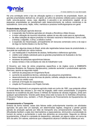 O nosso objetivo é a sua Aprovação

Há uma correlação entre o tipo de utilização agrária e o tamanho da propriedade. Assim, as
grandes propriedades dedicam-se, em geral, ao cultivo de produtos voltados para a exportação
(café, cana-de-açúcar, cacau, soja, algodão), à pecuária e ao extrativismo vegetal. Já as
pequenas propriedades se caracterizam pelo desenvolvimento de cultivos comerciais e de
subsistência, como arroz, feijão, milho, mandioca e produtos hortifrutigranjeiros em geral.

Produtividade Agrícola
O aumento da produção agrícola deve-se:
   • à expansão das fronteiras agrícolas em direção a Rondônia e Mato Grosso;
   • à maior utilização de insumos industriais, apesar do seu alto custo para os agricultores;
   • às altas cotações de alguns produtos no mercado nacional e internacional, como o café,
     a laranja, o algodão, o arroz, a cebola e outros;
   • à expansão da mecanização, principalmente em lavouras comerciais como a da soja e
     do trigo no Centro-Oeste e no Sul do País.

Entretanto, em algumas áreas do Brasil, ainda são registradas baixas taxas de produtividade, o
que pode ser explicado por vários motivos:
   • uso inadequado e insuficiente de adubos, fertilizantes e defensivos agrícolas;
   • crédito rural voltado sobretudo para os grandes proprietários do Sudoeste e do Sul;
   • baixa mecanização;
   • escassez de pesquisas agronômicas básicas;
   • baixas rendas e más condições de vida do trabalhador rural.

O Governo, por meio de vários programas específicos e de órgãos como a EMBRAPA
(Empresa Brasileira de Pesquisa Agropecuária), pretende aumentar a produtividade agrícola.
Para isso, aponta as seguintes metas:
   • estímulo às pesquisas em Engenharia Rural;
   • aumento da assistência técnica, sobretudo aos pequenos proprietários;
   • desenvolvimento de novas técnicas de plantio, colheita, seleção de sementes, etc.;
   • aumento do crédito rural;
   • estímulo à formação de cooperativas;
   • criação do Provárzeas e do Projeto Cerrado.

O Provárzeas Nacional é um programa agrícola criado em junho de 1981, que pretende utilizar
as terras férteis das várzeas e, por meio de irrigação, obter maior produtividade. O programa
baseia-se na existência de pelo menos 3 milhões de hectares de várzeas irrigáveis, ainda sem
qualquer aproveitamento. Grande parte dessa área está na bacia do rio Solimões (Amazônia).
O Governo Federal criou, também, o Profir (Programa de Financiamento de Equipamentos de
Irrigação).

Armazenamento e Transporte
Embora de forma indireta, esses dois fatores estão profundamente inseridos em atividades
agrícolas. Só para citar um exemplo, em determinadas regiões, chega-se a perder grande
parcela de produção agrícola por falta de transporte e/ou armazenamento adequado. Tais
dificuldades facilitam a ação dos intermediários e especuladores, diminuindo a lucratividade do
homem do campo e aumentando o custo dos alimentos ao consumidor. Segundo os últimos
levantamentos, o Brasil é o campeão do desperdício, calculado, em alguns casos, em cerca de
30% da safra. Em valores, estima-se que o desperdício alcance 5 bilhões de dólares por ano.
 