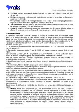 O nosso objetivo é a sua Aprovação

   •   Alqueire: medida agrária que corresponde em GO, MG e RJ a 48.000 m2 e em SP a
       24.000 m2.
   •   Hectare: unidade de medida agrária equivalente a cem acres ou ainda a um hectômetro
       quadrado 10.000 m2.
   •   Pedogênese: processo de formação do solo onde percebe-se a decomposição da rocha
       original, acúmulo de matéria orgânica e formação de húmus.
   •   Terraceamento: técnica agrícola que se constituiu em aproveitar-se de curvas de nível
       de degraus (terraços). Típico da Ásia Oriental.
   •   Curva de nível: linha imaginária que une todos os pontos da mesma altitude, acima ou
       abaixo de uma referência conhecida. O mesmo que curva altimérrica, isópsa.

Estrutura fundiária
A expressão "estrutura fundiária", engloba o número e tamanho das propriedades rurais,
segundo as categorias dimensionais. Nesse campo, o Brasil enfrenta sérias dificuldades.
Nossa estrutura fundiária é herança de um passado colonial, com predomínio das grandes
propriedades (plantations) voltadas para atender às necessidades do mercado externo. Até
hoje os grandes latifúndios são maioria na área rural, geralmente subaproveitados.
Podemos concluir que:
a) Os pequenos estabelecimentos predominam em número (50,3%), enquanto sua área é
insignificante (2,5%).
b) Os grandes estabelecimentos (mais de 1.000 ha) ocupam quase a metade da área rural
(45%),
representando apenas 1,2% das propriedades; ou, simplificando: há muita gente com pouca
terra e muita terra com pouca gente, o que demonstra a concentração fundiária.
Note que tanto o minifúndio (pequena propriedade) quanto o latifúndio são responsáveis por
um desperdício de recursos, já que:
a) No latifúndio, nem todo o espaço é aproveitado, havendo, portanto, desperdício de terras e
capital.
b) No minifúndio, há mão-de-obra ociosa, pois a terra é escassa.
Os pequenos proprietários respondem por mais da metade da produçâo de alimentos do Brasil,
e são os que menos assistência recebem do governo.
Os conceitos de latifúndio e minifúndio serão definidos em função do módulo rural adotado na
região gráfica e de seu uso. Assim, uma grande propriedade dentro da Amazônia, embora não
aproveitada com alguma atividade, é menos prejudicial que uma outra propriedade bem menor
e mal aproveitada próxima a São Paulo.
Por este motivo, surgiu a idéia de módulo rural (Estatuto da Terra, Lei n° 4.504 de
30/11/64), criado para estabelecer uma unidade legal de medida das propriedades, onde se
leva em conta a independência entre a dimensão, a situação geográfica do imóvel e seu
aproveitamento.
Os conceitos de latifúndio e minifúndio são definidos em função do módulo rural adotado na
região.
    • Módulo rural: área explorável que, em determinada posição do País, é direta e
        pessoalmente explorada por um conjunto familiar equivalente a quatro pessoas,
        correspondendo a mil jornadas anuais. A força de trabalho do nível tecnológico adotado
        naquela posição geográfica e, conforme o tipo de exploração considerado, proporcione
        um rendimento capaz de assegurar-lhe a subsistência no processo social e econômico.
        Segundo o Incra (Instituto Nacional de Colonização e Reforma Agrária), é o mínimo de
        terras que uma família de 4 pessoas necessita para sua manutenção. O módulo rural
        varia conforme o desenvolvimento da região, sendo menor quanto maior o
        desenvolvimento.
 