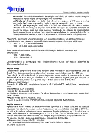 O nosso objetivo é a sua Aprovação

   •   Minifúndio: será todo o imóvel com área explorável inferior ao módulo rural fixado para
       a respectiva região e tipos de exploração nela ocorrentes.
   •   Latifúndio por dimensão: será todo o imóvel com área superior a 600 vezes o módulo
       rural médio fixado para a respectiva região e tipos de exploração nelas ocorrente.
   •   Latifúndio por exploração: será todo o imóvel cuja dimensão não exceda aquela
       admitida como máxima para empresa rural, tendo área igual ou superior à dimensão do
       módulo da região, mas que seja mantida inexplorada em relação às possibilidades
       físicas, econômicas e sociais do meio, com fins expeculativos, ou que seja deficiente, ou
       inadequadamente explorada de modo a vedar-Ihe a classificação como empresa rural.

Atualmente, a estrutura fundiária brasileira tem-se caracterizado por um parcelamento das
propriedades, o que traz como conseqüência um crescimento do número de latifúndios:
   • 1960 - 3.337.000 estabelecimentos
   • 1980 - 5.045.000 estabelecimentos

Além desse fracionamento, verifica-se uma concentração de terras nas mãos dos
latifundiários.
     • 1960 - 7l.000.000 ha
     • 1980 - 164.500.000 há

Considerando-se a distribuição dos estabelecimentos rurais por região, observam-se
diferenças significativas.

Região Norte
Caracteriza-se por possuir o mais baixo índice de área ocupada por estabelecimentos rurais do
Brasil. Além disso, apresenta o predomínio de grandes propriedades (mais de 1.000 ha).
Com relação à utilização do solo, a porcentagem em matas incultas é, naturalmente, a mais
elevada do País. Esta situação determina a economia extrativa vegetal, principal atividade da
região. As grandes, médias e pequenas propriedades, estão assim distribuídas:
a) Grandes propriedades:
Sudoeste do AM e AC - extrativismo, borracha; Sudoeste do PA - extrativismo, castanha-do-
pará;
Ilha de Marajó e AP - pecuária;
Norte de TO - pecuária de corte.
b) Médias e pequenas propriedades: PA (Zona Bragantina) - pimenta-do-reino, malva, juta,
cacau e fumo;
AM (vale médio do rio Amazonas) -juta;
PA, AM e AC, ao longo da Transamazônica, agrovilas e culturas diversificadas.

Região Nordeste
Apresenta o maior número de estabelecimentos agrícolas e o maior consumo de pessoas
ocupadas nas atividades agropecuárias. Predominam as propriedades entre 200 e 2.000 ha.
Na utilização da terra, sobressaem-se as pastagens. As principais áreas agrícolas situam-se na
faixa costeira oriental. A zona do Agreste é ocupada por culturas voltadas para o consumo
urbano, enquanto no Sertão encontra-se a criação de gado extensiva, ocupação tradicional.
As grandes, médias e pequenas propriedades estão assim distribuídas:
a) Grandes propriedades: Sertão - pecuária;
Zona da Mata Nordestina - cana-de-açúcar; MA e PI - extrativismo vegetal;
BA (litoral sul) cacau.
 