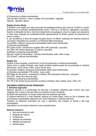 O nosso objetivo é a sua Aprovação

b) Pequenas e médias propriedades:
Vale do São Francisco - arroz e cebola; CE (sul-sertão) - algodão;
Agreste - algodão, agave.

Região Centro-Oeste
É também uma região com alta proporção de estabelecimentos com mais de 10.000 ha, porém
predominam os grandes estabelecimentos entre 1.000 ha e 10.000 ha, dedicados à pecuária.
Quanto à utilização da terra, dominam largamente as pastagens: esta é a região que apresenta
a maior área ocupada por estabelecimentos agropecuários no Brasil, apesar de possuílos em
menor número.
É, por excelência, a área de criação de gado bovino no Brasil, realizada em sistema extensivo
nos largos chapadões do cerrado e no Pantanal Mato-Grossense.
As grandes, médias e pequenas propriedades estão assim distribuídas:
a) Grandes propriedades:
MT (parte norte) - extrativismo vegetal; MS e MT (pantanal) - pecuária;
GO, MS e MT (áreas dispersas no interior) -pecuária.
b) Médias e pequenas propriedades:
MS (sul, região de Dourados) - culturas diversificadas: café, milho e soja;
GO (Ceres) - culturas diversificadas.

Região Sul
Quanto à área ocupada, predominam no Sul as pequenas e médias propriedades.
Assim como a região Sudeste, esta região também destina parte de sua produção à indústria
alimentícia, como carnes, milho, soja e outros itens.
As grandes, médias e pequenas propriedades estão assim distribuídas:
a) Grandes propriedades: PR (norte) - soja e café;
PR (Mata de Araucária) - extrativismo madeira; RS (Campanha Gaúcha) - pecuária;
RS e PR - áreas de cultura de trigo.
b) Médias e pequenas propriedades:
RS, PR e SC (áreas de povoamento europeu) vinhedos, trigo, batata, arroz, milho, etc.

SISTEMAS AGRÍCOLAS DE PRODUÇÃO
1. Sistemas Agrícolas
Sistema agrícola é a combinação de técnicas e tradições utilizadas pelo homem nas suas
relações com o meio rural para obter os produtos de que necessita.
No Brasil são aplicados no campo vários tipos de sistemas agrícolas.
O sistema extensivo é o mais utilizado: apenas em certas áreas, como no Sul e Sudeste, são
encontradas propriedades utilizando com mais freqüência o sistema intensivo.
Também os sistemas chamados de roça e plantation são antigos no Brasil e até hoje
empregados.
Veja abaixo os principais sistemas e suas caracterísiicas.

Sistema Intensivo
   • Uso permanente do solo.
   • Rotação de cultivos.
   • Fertilizantes.
   • Seleção de sementes.
   • Seleção de espécies.
   • Mecanização.
 