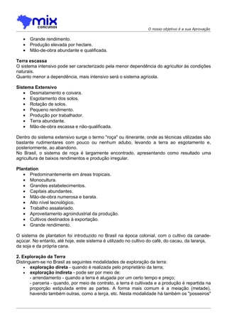 O nosso objetivo é a sua Aprovação


   •   Grande rendimento.
   •   Produção elevada por hectare.
   •   Mão-de-obra abundante e qualificada.

Terra escassa
O sistema intensivo pode ser caracterizado pela menor dependência do agricultor às condições
naturais.
Quanto menor a dependência, mais intensivo será o sistema agrícola.

Sistema Extensivo
   • Desmatamento e coivara.
   • Esgotamento dos solos.
   • Rotação de solos.
   • Pequeno rendimento.
   • Produção por trabalhador.
   • Terra abundante.
   • Mão-de-obra escassa e não-qualificada.

Dentro do sistema extensivo surge o termo "roça" ou itinerante, onde as técnicas utilizadas são
bastante rudimentares com pouco ou nenhum adubo, levando a terra ao esgotamento e,
posteriormente, ao abandono.
No Brasil, o sistema de roça é largamente encontrado, apresentando como resultado uma
agricultura de baixos rendimentos e produção irregular.

Plantation
   • Predominantemente em áreas tropicais.
   • Monocultura.
   • Grandes estabelecimentos.
   • Capitais abundantes.
   • Mão-de-obra numerosa e barata.
   • Alto nível tecnológico.
   • Trabalho assalariado.
   • Aproveitamento agroindustrial da produção.
   • Cultivos destinados à exportação.
   • Grande rendimento.

O sistema de plantation foi introduzido no Brasil na época colonial, com o cultivo da canade-
açúcar. No entanto, até hoje, este sistema é utilizado no cultivo do café, do cacau, da laranja,
da soja e da própria cana.

2. Exploração da Terra
Distinguem-se no Brasil as seguintes modalidades de exploração da terra:
    • exploração direta - quando é realizada pelo proprietário da terra;
    • exploração indireta - pode ser por meio de:
       - arrendamento - quando a terra é alugada por um certo tempo e preço;
       - parceria - quando, por meio de contrato, a terra é cultivada e a produção é repartida na
       proporção estipulada entre as partes. A forma mais comum é a meiação (metade),
       havendo também outras, como a terça, etc. Nesta modalidade há também os "posseiros"
 