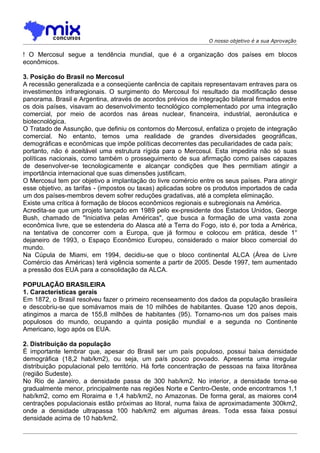 O nosso objetivo é a sua Aprovação

! O Mercosul segue a tendência mundial, que é a organização dos países em blocos
econômicos.

3. Posição do Brasil no Mercosul
A recessão generalizada e a conseqüente carência de capitais representavam entraves para os
investimentos infraregionais. O surgimento do Mercosul foi resultado da modificação desse
panorama. Brasil e Argentina, através de acordos prévios de integração bilateral firmados entre
os dois países, visavam ao desenvolvimento tecnológico complementado por uma integração
comercial, por meio de acordos nas áreas nuclear, financeira, industrial, aeronáutica e
biotecnológica.
O Tratado de Assunção, que definiu os contornos do Mercosul, enfatiza o projeto de integração
comercial. No entanto, temos uma realidade de grandes diversidades geográficas,
demográficas e econômicas que impõe políticas decorrentes das peculiaridades de cada país;
portanto, não é aceitável uma estrutura rígida para o Mercosul. Esta impediria não só suas
políticas nacionais, como também o prosseguimento de sua afirmação como países capazes
de desenvolver-se tecnologicamente e alcançar condições que lhes permitiam atingir a
importância internacional que suas dimensões justificam.
O Mercosul tem por objetivo a implantação do livre comércio entre os seus países. Para atingir
esse objetivo, as tarifas - (impostos ou taxas) aplicadas sobre os produtos importados de cada
um dos países-membros devem sofrer reduções gradativas, até a completa eliminação.
Existe uma crítica à formação de blocos econômicos regionais e subregionais na América.
Acredita-se que um projeto lançado em 1989 pelo ex-presidente dos Estados Unidos, George
Bush, chamado de "Iniciativa pelas Américas", que busca a formação de uma vasta zona
econômica livre, que se estenderia do Alasca até a Terra do Fogo, isto é, por toda a América,
na tentativa de concorrer com a Europa, que já formou e colocou em prática, desde 1°
dejaneiro de 1993, o Espaço Econômico Europeu, considerado o maior bloco comercial do
mundo.
Na Cúpula de Miami, em 1994, decidiu-se que o bloco continental ALCA (Área de Livre
Comércio das Américas) terá vigência somente a partir de 2005. Desde 1997, tem aumentado
a pressão dos EUA para a consolidação da ALCA.

POPULAÇÃO BRASILEIRA
1. Características gerais
Em 1872, o Brasil resolveu fazer o primeiro recenseamento dos dados da população brasileira
e descobriu-se que somávamos mais de 10 milhões de habitantes. Quase 120 anos depois,
atingimos a marca de 155,8 milhões de habitantes (95). Tornamo-nos um dos países mais
populosos do mundo, ocupando a quinta posição mundial e a segunda no Continente
Americano, logo após os EUA.

2. Distribuição da população
É importante lembrar que, apesar do Brasil ser um país populoso, possui baixa densidade
demográfica (18,2 hab/km2), ou seja, um país pouco povoado. Apresenta uma irregular
distribuição populacional pelo território. Há forte concentração de pessoas na faixa litorânea
(região Sudeste).
No Rio de Janeiro, a densidade passa de 300 hab/km2. No interior, a densidade torna-se
gradualmente menor, principalmente nas regiões Norte e Centro-Oeste, onde encontramos 1,1
hab/km2, como em Roraima e 1,4 hab/km2, no Amazonas. De forma geral, as maiores con4
centrações populacionais estão próximas ao litoral, numa faixa de aproximadamente 300km2,
onde a densidade ultrapassa 100 hab/km2 em algumas áreas. Toda essa faixa possui
densidade acima de 10 hab/km2.
 